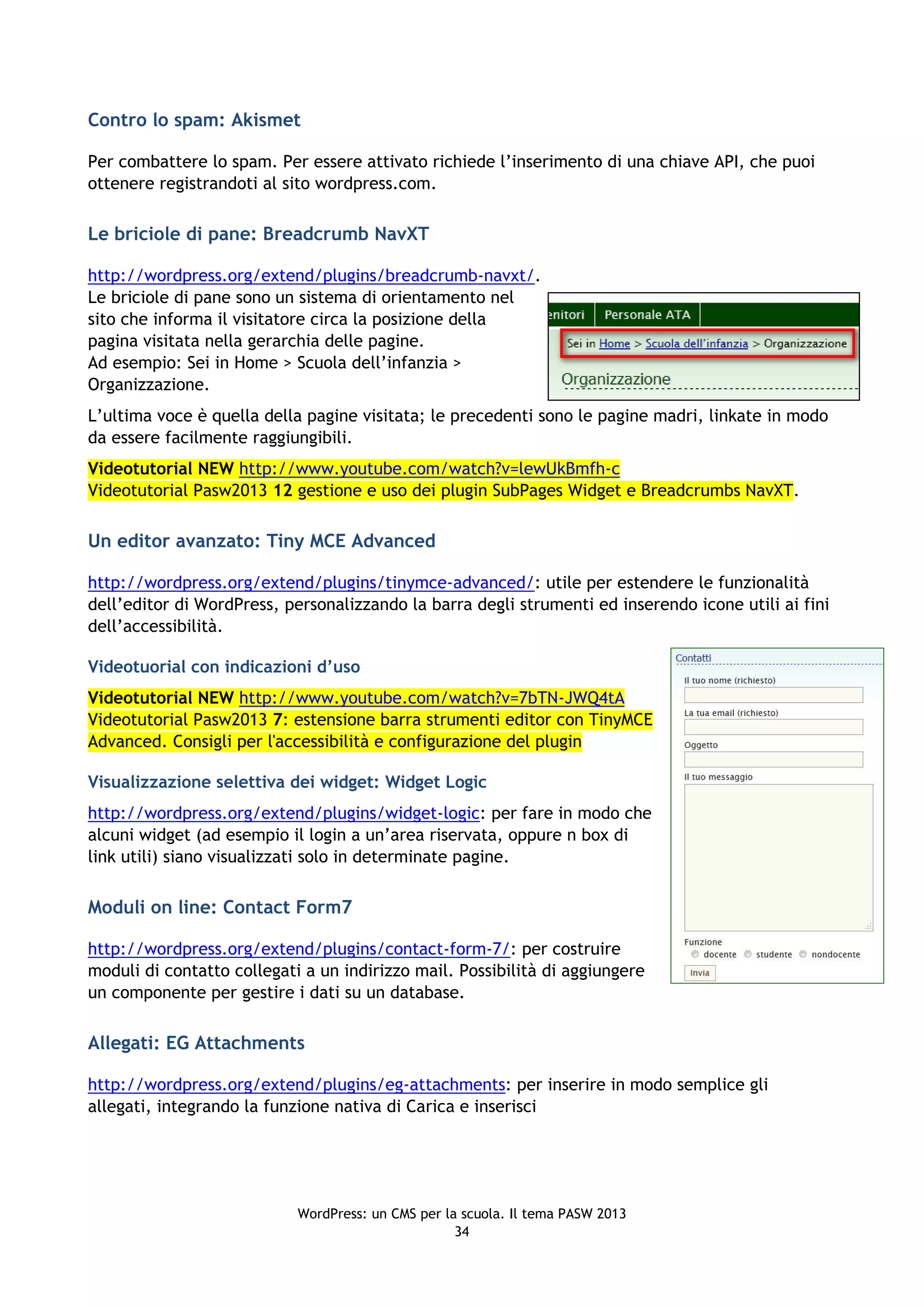 Contro lo spam: Akismet

Per combattere lo spam. Per essere attivato richiede l’inserimento di una chiave API, che puoi
ottenere registrandoti al sito wordpress.com.

Le briciole di pane: Breadcrumb NavXT

http://wordpress.org/extend/plugins/breadcrumb-navxt/.
Le briciole di pane sono un sistema di orientamento nel
sito che informa il visitatore circa la posizione della
pagina visitata nella gerarchia delle pagine.
Ad esempio: Sei in Home > Scuola dell’infanzia >
Organizzazione.
L’ultima voce è quella della pagine visitata; le precedenti sono le pagine madri, linkate in modo
da essere facilmente raggiungibili.
Videotutorial NEW http://www.youtube.com/watch?v=lewUkBmfh-c
Videotutorial Pasw2013 12 gestione e uso dei plugin SubPages Widget e Breadcrumbs NavXT.

Un editor avanzato: Tiny MCE Advanced

http://wordpress.org/extend/plugins/tinymce-advanced/: utile per estendere le funzionalità
dell’editor di WordPress, personalizzando la barra degli strumenti ed inserendo icone utili ai fini
dell’accessibilità.

Videotuorial con indicazioni d’uso
Videotutorial NEW http://www.youtube.com/watch?v=7bTN-JWQ4tA
Videotutorial Pasw2013 7: estensione barra strumenti editor con TinyMCE
Advanced. Consigli per l'accessibilità e configurazione del plugin

Visualizzazione selettiva dei widget: Widget Logic
http://wordpress.org/extend/plugins/widget-logic: per fare in modo che
alcuni widget (ad esempio il login a un’area riservata, oppure n box di
link utili) siano visualizzati solo in determinate pagine.

Moduli on line: Contact Form7

http://wordpress.org/extend/plugins/contact-form-7/: per costruire
moduli di contatto collegati a un indirizzo mail. Possibilità di aggiungere
un componente per gestire i dati su un database.

Allegati: EG Attachments

http://wordpress.org/extend/plugins/eg-attachments: per inserire in modo semplice gli
allegati, integrando la funzione nativa di Carica e inserisci




                            WordPress: un CMS per la scuola. Il tema PASW 2013
                                                    34
 