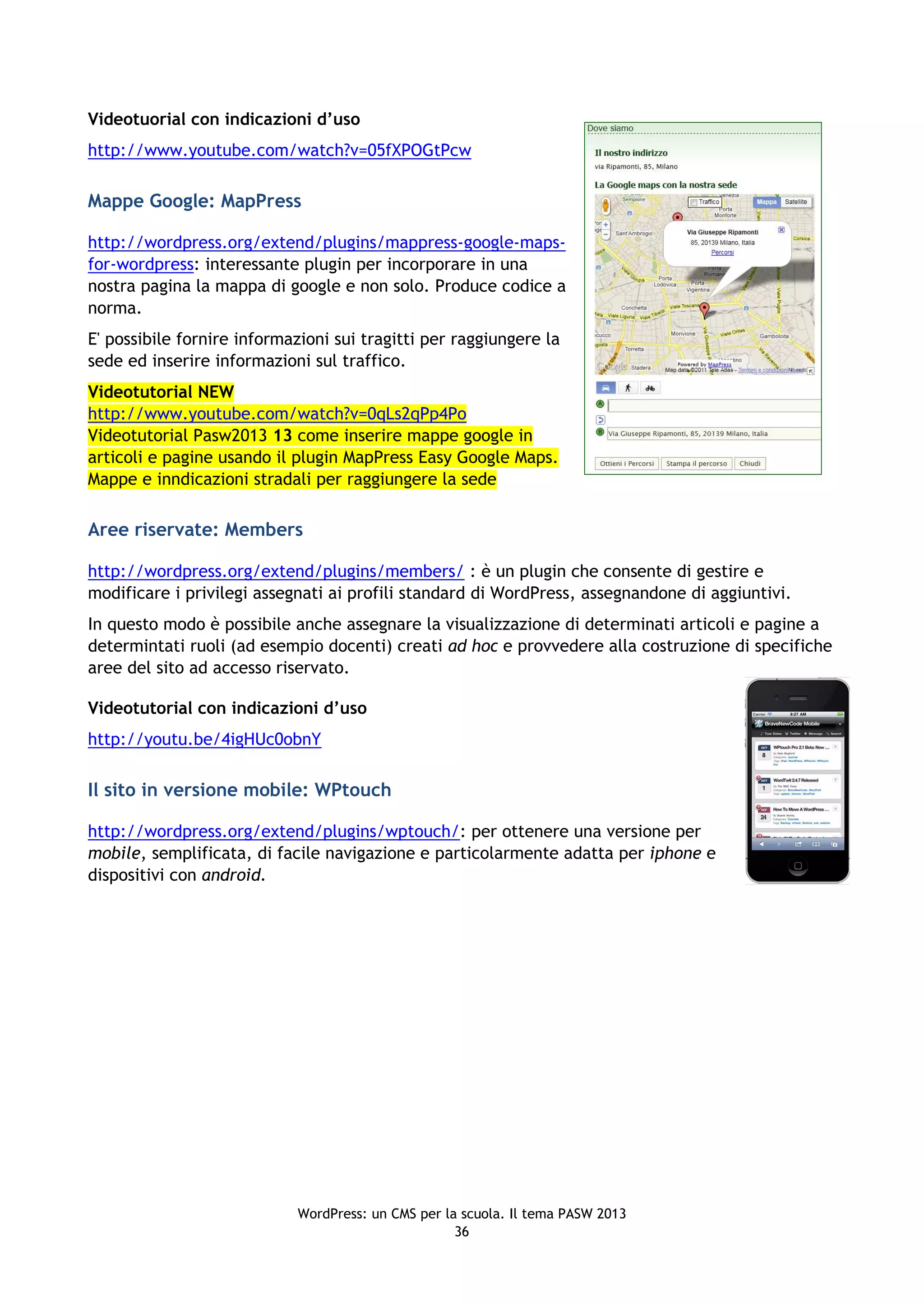Videotuorial con indicazioni d’uso
http://www.youtube.com/watch?v=05fXPOGtPcw

Mappe Google: MapPress

http://wordpress.org/extend/plugins/mappress-google-maps-
for-wordpress: interessante plugin per incorporare in una
nostra pagina la mappa di google e non solo. Produce codice a
norma.
E' possibile fornire informazioni sui tragitti per raggiungere la
sede ed inserire informazioni sul traffico.
Videotutorial NEW
http://www.youtube.com/watch?v=0qLs2qPp4Po
Videotutorial Pasw2013 13 come inserire mappe google in
articoli e pagine usando il plugin MapPress Easy Google Maps.
Mappe e inndicazioni stradali per raggiungere la sede

Aree riservate: Members

http://wordpress.org/extend/plugins/members/ : è un plugin che consente di gestire e
modificare i privilegi assegnati ai profili standard di WordPress, assegnandone di aggiuntivi.
In questo modo è possibile anche assegnare la visualizzazione di determinati articoli e pagine a
determintati ruoli (ad esempio docenti) creati ad hoc e provvedere alla costruzione di specifiche
aree del sito ad accesso riservato.

Videotutorial con indicazioni d’uso
http://youtu.be/4igHUc0obnY

Il sito in versione mobile: WPtouch

http://wordpress.org/extend/plugins/wptouch/: per ottenere una versione per
mobile, semplificata, di facile navigazione e particolarmente adatta per iphone e
dispositivi con android.




                            WordPress: un CMS per la scuola. Il tema PASW 2013
                                                    36
 