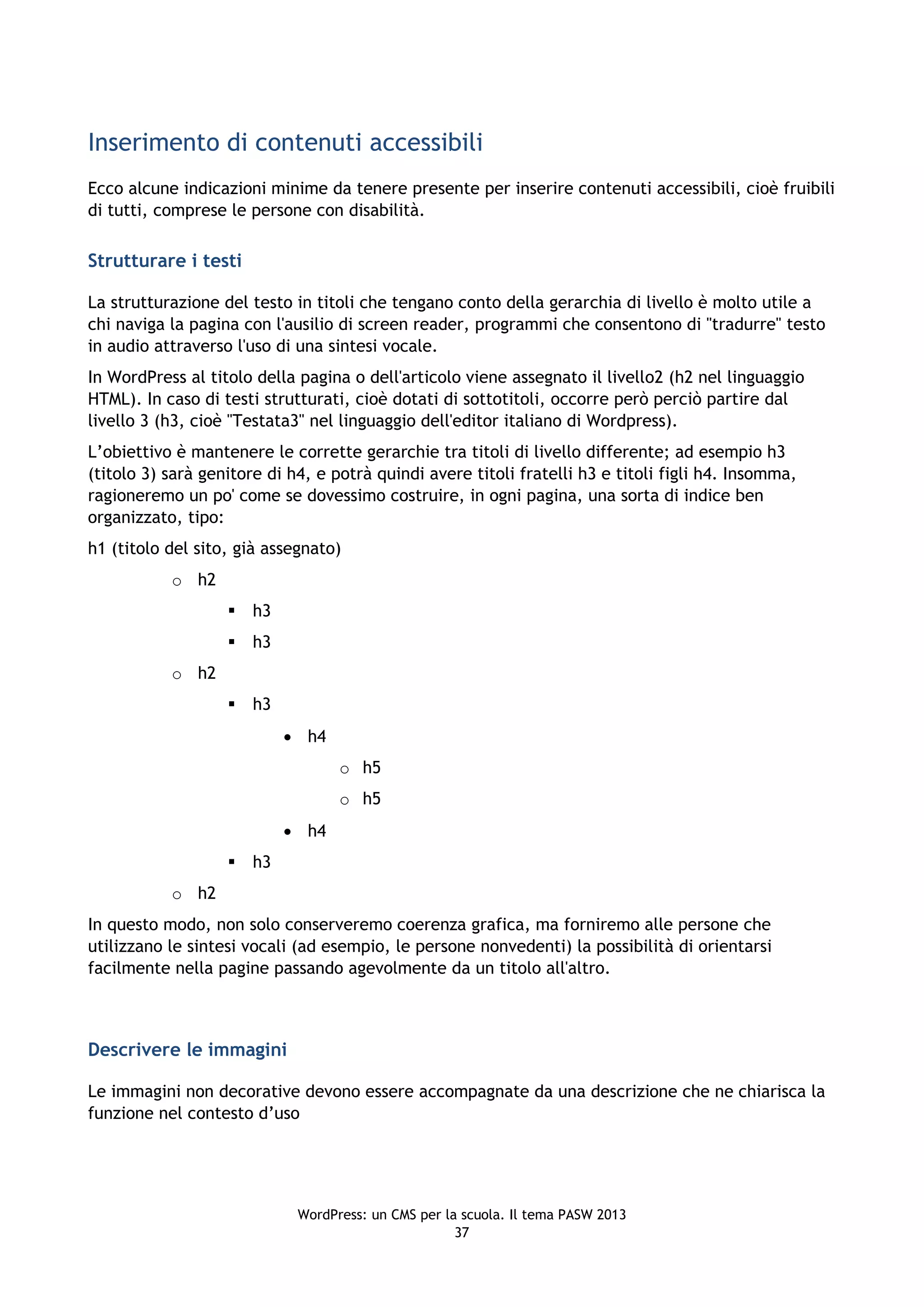 Inserimento di contenuti accessibili
Ecco alcune indicazioni minime da tenere presente per inserire contenuti accessibili, cioè fruibili
di tutti, comprese le persone con disabilità.

Strutturare i testi

La strutturazione del testo in titoli che tengano conto della gerarchia di livello è molto utile a
chi naviga la pagina con l'ausilio di screen reader, programmi che consentono di "tradurre" testo
in audio attraverso l'uso di una sintesi vocale.
In WordPress al titolo della pagina o dell'articolo viene assegnato il livello2 (h2 nel linguaggio
HTML). In caso di testi strutturati, cioè dotati di sottotitoli, occorre però perciò partire dal
livello 3 (h3, cioè "Testata3" nel linguaggio dell'editor italiano di Wordpress).
L’obiettivo è mantenere le corrette gerarchie tra titoli di livello differente; ad esempio h3
(titolo 3) sarà genitore di h4, e potrà quindi avere titoli fratelli h3 e titoli figli h4. Insomma,
ragioneremo un po' come se dovessimo costruire, in ogni pagina, una sorta di indice ben
organizzato, tipo:
h1 (titolo del sito, già assegnato)
           o h2
                      h3
                      h3
           o h2
                      h3
                             h4
                                   o h5
                                   o h5
                             h4
                      h3
           o h2
In questo modo, non solo conserveremo coerenza grafica, ma forniremo alle persone che
utilizzano le sintesi vocali (ad esempio, le persone nonvedenti) la possibilità di orientarsi
facilmente nella pagine passando agevolmente da un titolo all'altro.



Descrivere le immagini

Le immagini non decorative devono essere accompagnate da una descrizione che ne chiarisca la
funzione nel contesto d’uso




                             WordPress: un CMS per la scuola. Il tema PASW 2013
                                                     37
 