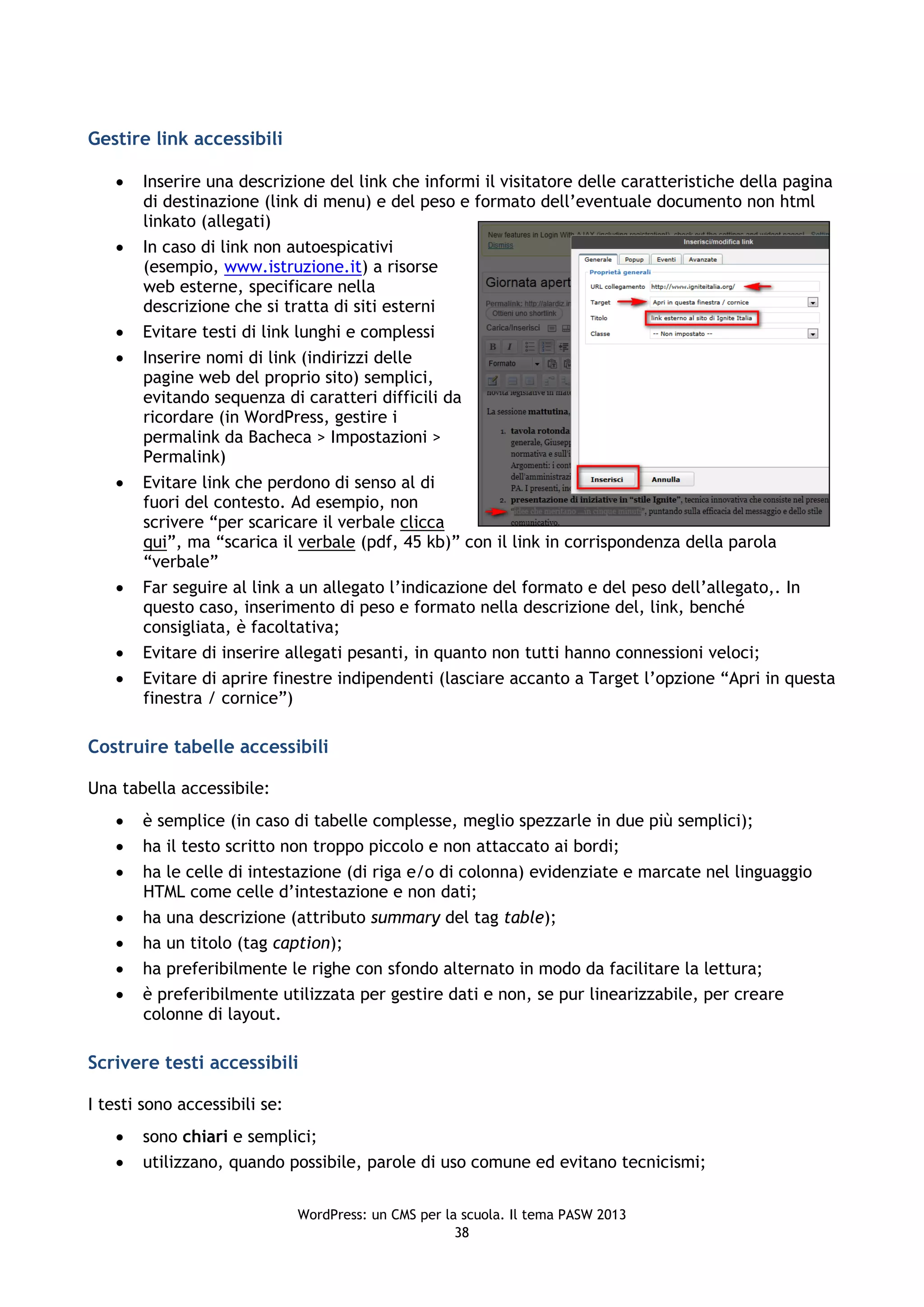 Gestire link accessibili

      Inserire una descrizione del link che informi il visitatore delle caratteristiche della pagina
       di destinazione (link di menu) e del peso e formato dell’eventuale documento non html
       linkato (allegati)
      In caso di link non autoespicativi
       (esempio, www.istruzione.it) a risorse
       web esterne, specificare nella
       descrizione che si tratta di siti esterni
      Evitare testi di link lunghi e complessi
      Inserire nomi di link (indirizzi delle
       pagine web del proprio sito) semplici,
       evitando sequenza di caratteri difficili da
       ricordare (in WordPress, gestire i
       permalink da Bacheca > Impostazioni >
       Permalink)
      Evitare link che perdono di senso al di
       fuori del contesto. Ad esempio, non
       scrivere “per scaricare il verbale clicca
       qui”, ma “scarica il verbale (pdf, 45 kb)” con il link in corrispondenza della parola
       “verbale”
      Far seguire al link a un allegato l’indicazione del formato e del peso dell’allegato,. In
       questo caso, inserimento di peso e formato nella descrizione del, link, benché
       consigliata, è facoltativa;
      Evitare di inserire allegati pesanti, in quanto non tutti hanno connessioni veloci;
      Evitare di aprire finestre indipendenti (lasciare accanto a Target l’opzione “Apri in questa
       finestra / cornice”)

Costruire tabelle accessibili

Una tabella accessibile:
      è semplice (in caso di tabelle complesse, meglio spezzarle in due più semplici);
      ha il testo scritto non troppo piccolo e non attaccato ai bordi;
      ha le celle di intestazione (di riga e/o di colonna) evidenziate e marcate nel linguaggio
       HTML come celle d’intestazione e non dati;
      ha una descrizione (attributo summary del tag table);
      ha un titolo (tag caption);
      ha preferibilmente le righe con sfondo alternato in modo da facilitare la lettura;
      è preferibilmente utilizzata per gestire dati e non, se pur linearizzabile, per creare
       colonne di layout.

Scrivere testi accessibili

I testi sono accessibili se:
      sono chiari e semplici;
      utilizzano, quando possibile, parole di uso comune ed evitano tecnicismi;


                               WordPress: un CMS per la scuola. Il tema PASW 2013
                                                       38
 