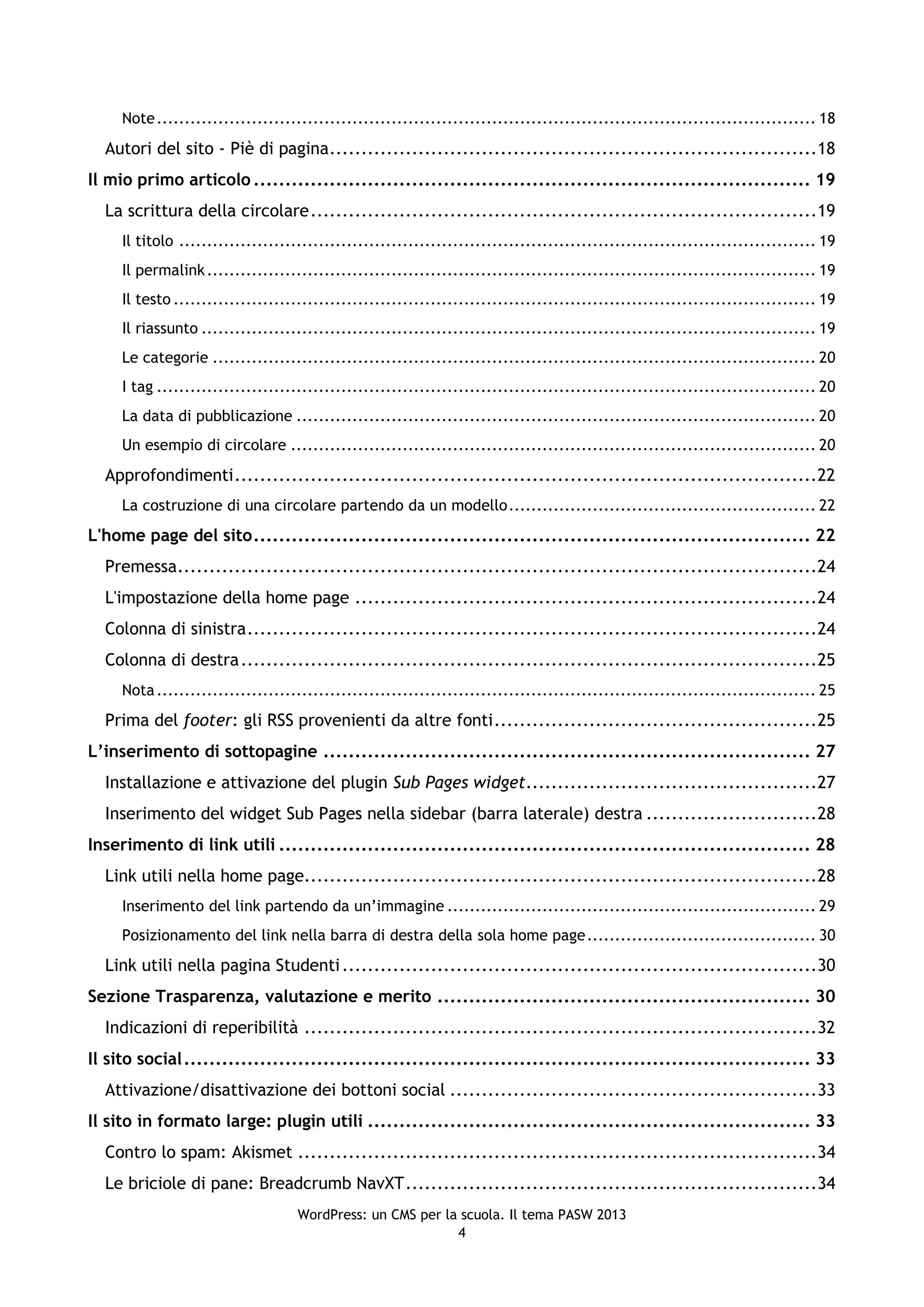 Note ...................................................................................................................... 18
  Autori del sito - Piè di pagina .............................................................................18
Il mio primo articolo ........................................................................................ 19
  La scrittura della circolare ................................................................................19
     Il titolo .................................................................................................................. 19
     Il permalink ............................................................................................................. 19
     Il testo ................................................................................................................... 19
     Il riassunto .............................................................................................................. 19
     Le categorie ............................................................................................................ 20
     I tag ...................................................................................................................... 20
     La data di pubblicazione ............................................................................................. 20
     Un esempio di circolare .............................................................................................. 20
  Approfondimenti ............................................................................................22
     La costruzione di una circolare partendo da un modello ....................................................... 22
L'home page del sito ........................................................................................ 22
  Premessa.....................................................................................................24
  L'impostazione della home page .........................................................................24
  Colonna di sinistra ..........................................................................................24
  Colonna di destra ...........................................................................................25
     Nota ...................................................................................................................... 25
  Prima del footer: gli RSS provenienti da altre fonti ...................................................25
L’inserimento di sottopagine ............................................................................. 27
  Installazione e attivazione del plugin Sub Pages widget..............................................27
  Inserimento del widget Sub Pages nella sidebar (barra laterale) destra ...........................28
Inserimento di link utili .................................................................................... 28
  Link utili nella home page.................................................................................28
     Inserimento del link partendo da un’immagine .................................................................. 29
     Posizionamento del link nella barra di destra della sola home page ......................................... 30
  Link utili nella pagina Studenti ...........................................................................30
Sezione Trasparenza, valutazione e merito ........................................................... 30
  Indicazioni di reperibilità .................................................................................32
Il sito social ................................................................................................... 33
  Attivazione/disattivazione dei bottoni social ..........................................................33
Il sito in formato large: plugin utili ...................................................................... 33
  Contro lo spam: Akismet ..................................................................................34
  Le briciole di pane: Breadcrumb NavXT .................................................................34
                                    WordPress: un CMS per la scuola. Il tema PASW 2013
                                                            4
 