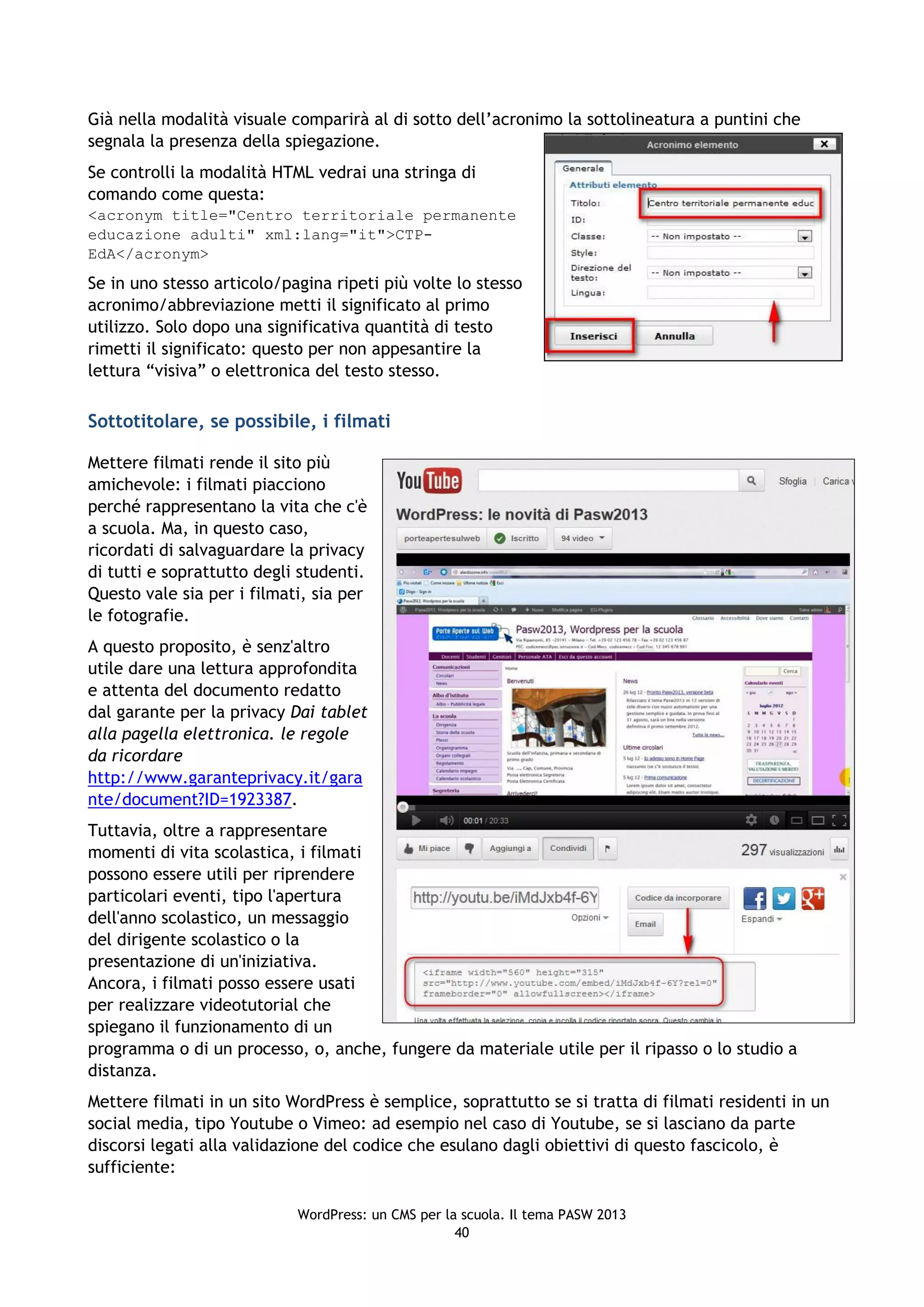 Già nella modalità visuale comparirà al di sotto dell’acronimo la sottolineatura a puntini che
segnala la presenza della spiegazione.
Se controlli la modalità HTML vedrai una stringa di
comando come questa:
<acronym title="Centro territoriale permanente
educazione adulti" xml:lang="it">CTP-
EdA</acronym>
Se in uno stesso articolo/pagina ripeti più volte lo stesso
acronimo/abbreviazione metti il significato al primo
utilizzo. Solo dopo una significativa quantità di testo
rimetti il significato: questo per non appesantire la
lettura “visiva” o elettronica del testo stesso.

Sottotitolare, se possibile, i filmati

Mettere filmati rende il sito più
amichevole: i filmati piacciono
perché rappresentano la vita che c'è
a scuola. Ma, in questo caso,
ricordati di salvaguardare la privacy
di tutti e soprattutto degli studenti.
Questo vale sia per i filmati, sia per
le fotografie.
A questo proposito, è senz'altro
utile dare una lettura approfondita
e attenta del documento redatto
dal garante per la privacy Dai tablet
alla pagella elettronica. le regole
da ricordare
http://www.garanteprivacy.it/gara
nte/document?ID=1923387.
Tuttavia, oltre a rappresentare
momenti di vita scolastica, i filmati
possono essere utili per riprendere
particolari eventi, tipo l'apertura
dell'anno scolastico, un messaggio
del dirigente scolastico o la
presentazione di un'iniziativa.
Ancora, i filmati posso essere usati
per realizzare videotutorial che
spiegano il funzionamento di un
programma o di un processo, o, anche, fungere da materiale utile per il ripasso o lo studio a
distanza.
Mettere filmati in un sito WordPress è semplice, soprattutto se si tratta di filmati residenti in un
social media, tipo Youtube o Vimeo: ad esempio nel caso di Youtube, se si lasciano da parte
discorsi legati alla validazione del codice che esulano dagli obiettivi di questo fascicolo, è
sufficiente:

                            WordPress: un CMS per la scuola. Il tema PASW 2013
                                                    40
 