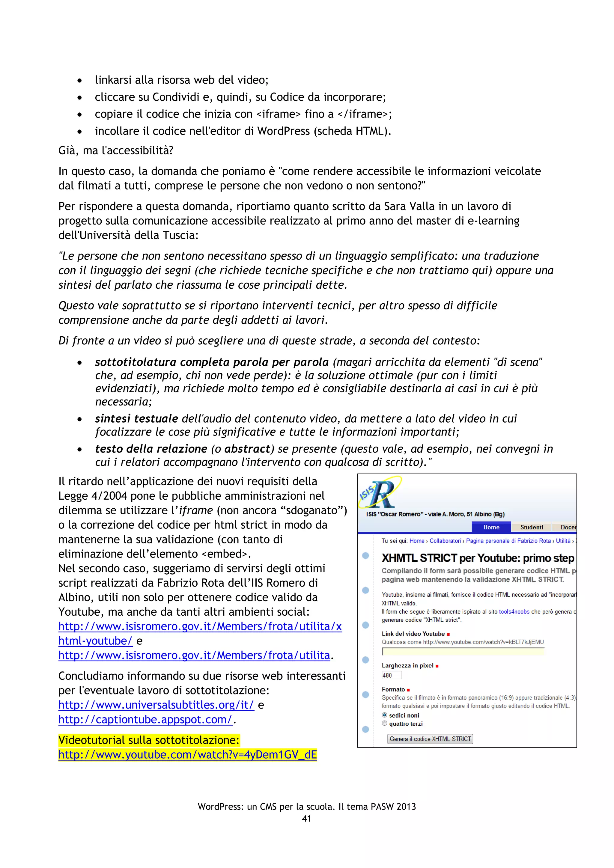    linkarsi alla risorsa web del video;
      cliccare su Condividi e, quindi, su Codice da incorporare;
      copiare il codice che inizia con <iframe> fino a </iframe>;
      incollare il codice nell'editor di WordPress (scheda HTML).
Già, ma l'accessibilità?
In questo caso, la domanda che poniamo è "come rendere accessibile le informazioni veicolate
dal filmati a tutti, comprese le persone che non vedono o non sentono?"
Per rispondere a questa domanda, riportiamo quanto scritto da Sara Valla in un lavoro di
progetto sulla comunicazione accessibile realizzato al primo anno del master di e-learning
dell'Università della Tuscia:
"Le persone che non sentono necessitano spesso di un linguaggio semplificato: una traduzione
con il linguaggio dei segni (che richiede tecniche specifiche e che non trattiamo qui) oppure una
sintesi del parlato che riassuma le cose principali dette.
Questo vale soprattutto se si riportano interventi tecnici, per altro spesso di difficile
comprensione anche da parte degli addetti ai lavori.
Di fronte a un video si può scegliere una di queste strade, a seconda del contesto:
      sottotitolatura completa parola per parola (magari arricchita da elementi "di scena"
       che, ad esempio, chi non vede perde): è la soluzione ottimale (pur con i limiti
       evidenziati), ma richiede molto tempo ed è consigliabile destinarla ai casi in cui è più
       necessaria;
      sintesi testuale dell'audio del contenuto video, da mettere a lato del video in cui
       focalizzare le cose più significative e tutte le informazioni importanti;
      testo della relazione (o abstract) se presente (questo vale, ad esempio, nei convegni in
       cui i relatori accompagnano l'intervento con qualcosa di scritto)."
Il ritardo nell’applicazione dei nuovi requisiti della
Legge 4/2004 pone le pubbliche amministrazioni nel
dilemma se utilizzare l’iframe (non ancora “sdoganato”)
o la correzione del codice per html strict in modo da
mantenerne la sua validazione (con tanto di
eliminazione dell’elemento <embed>.
Nel secondo caso, suggeriamo di servirsi degli ottimi
script realizzati da Fabrizio Rota dell’IIS Romero di
Albino, utili non solo per ottenere codice valido da
Youtube, ma anche da tanti altri ambienti social:
http://www.isisromero.gov.it/Members/frota/utilita/x
html-youtube/ e
http://www.isisromero.gov.it/Members/frota/utilita.
Concludiamo informando su due risorse web interessanti
per l'eventuale lavoro di sottotitolazione:
http://www.universalsubtitles.org/it/ e
http://captiontube.appspot.com/.
Videotutorial sulla sottotitolazione:
http://www.youtube.com/watch?v=4yDem1GV_dE



                            WordPress: un CMS per la scuola. Il tema PASW 2013
                                                    41
 