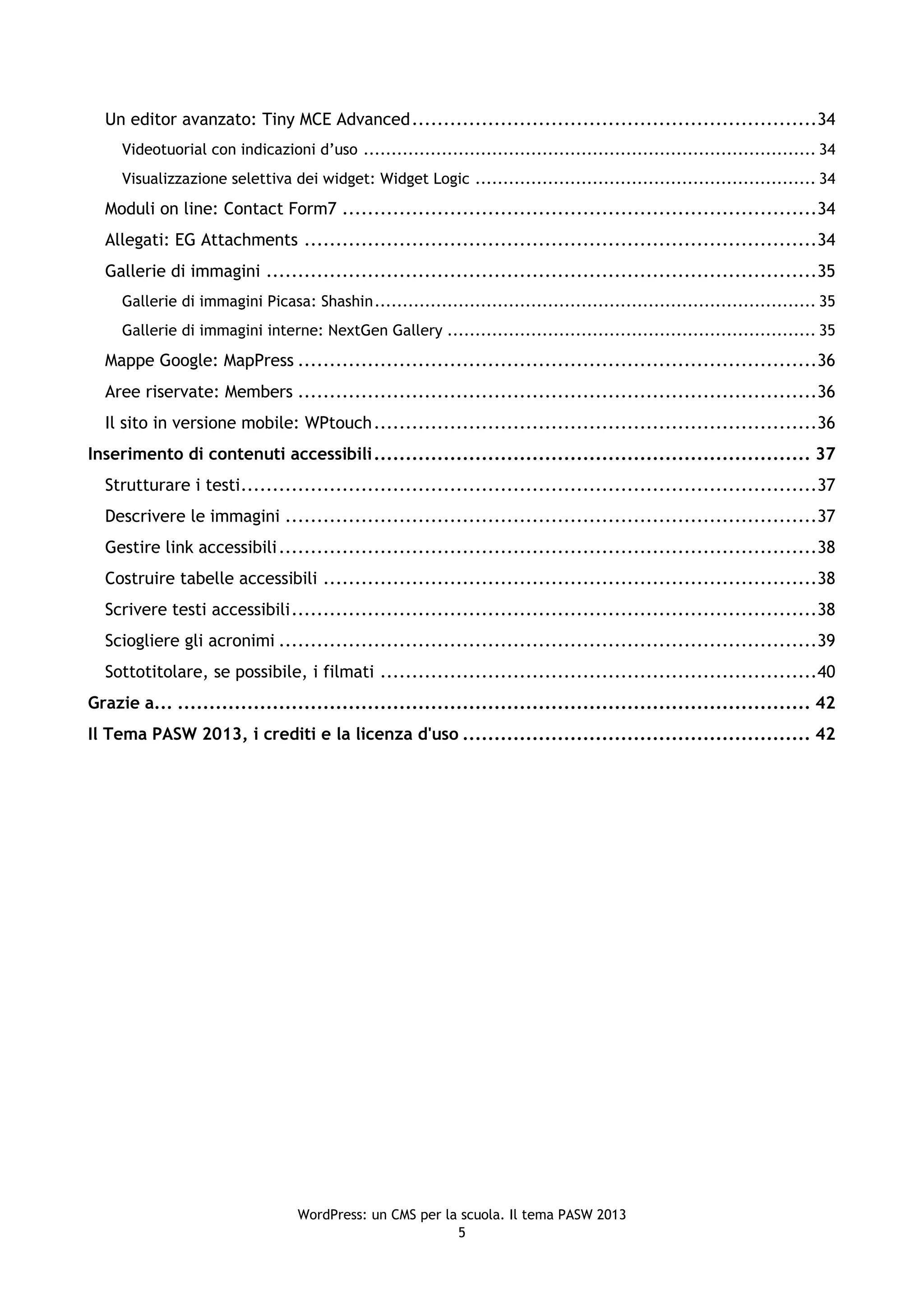 Un editor avanzato: Tiny MCE Advanced ................................................................34
     Videotuorial con indicazioni d’uso ................................................................................. 34
     Visualizzazione selettiva dei widget: Widget Logic ............................................................. 34
  Moduli on line: Contact Form7 ...........................................................................34
  Allegati: EG Attachments .................................................................................34
  Gallerie di immagini .......................................................................................35
     Gallerie di immagini Picasa: Shashin ............................................................................... 35
     Gallerie di immagini interne: NextGen Gallery .................................................................. 35
  Mappe Google: MapPress ..................................................................................36
  Aree riservate: Members ..................................................................................36
  Il sito in versione mobile: WPtouch ......................................................................36
Inserimento di contenuti accessibili ..................................................................... 37
  Strutturare i testi ...........................................................................................37
  Descrivere le immagini ....................................................................................37
  Gestire link accessibili .....................................................................................38
  Costruire tabelle accessibili ..............................................................................38
  Scrivere testi accessibili ...................................................................................38
  Sciogliere gli acronimi .....................................................................................39
  Sottotitolare, se possibile, i filmati .....................................................................40
Grazie a... .................................................................................................... 42
Il Tema PASW 2013, i crediti e la licenza d'uso ....................................................... 42




                                  WordPress: un CMS per la scuola. Il tema PASW 2013
                                                          5
 