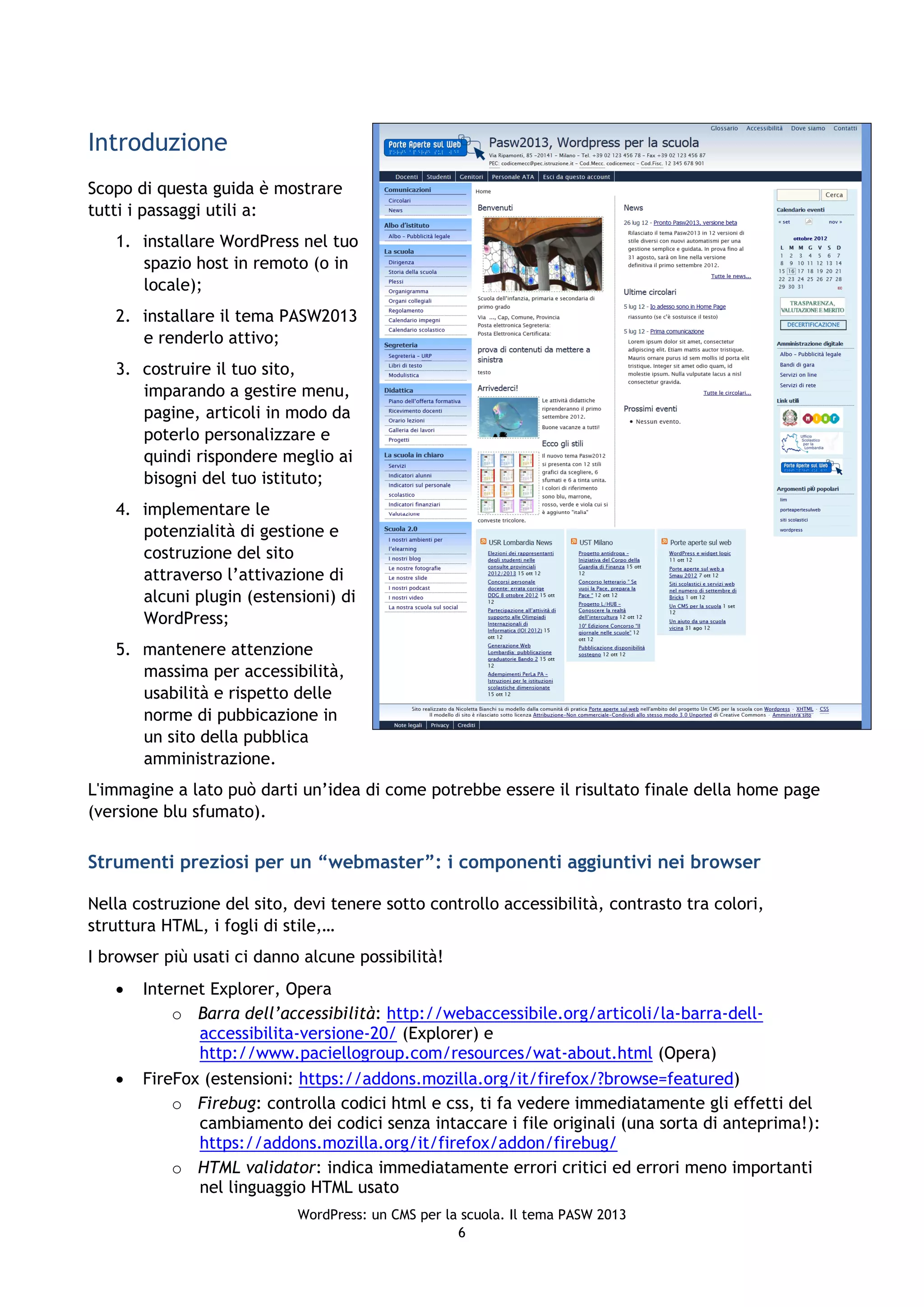 Introduzione
Scopo di questa guida è mostrare
tutti i passaggi utili a:
   1. installare WordPress nel tuo
      spazio host in remoto (o in
      locale);
   2. installare il tema PASW2013
      e renderlo attivo;
   3. costruire il tuo sito,
      imparando a gestire menu,
      pagine, articoli in modo da
      poterlo personalizzare e
      quindi rispondere meglio ai
      bisogni del tuo istituto;
   4. implementare le
      potenzialità di gestione e
      costruzione del sito
      attraverso l’attivazione di
      alcuni plugin (estensioni) di
      WordPress;
   5. mantenere attenzione
      massima per accessibilità,
      usabilità e rispetto delle
      norme di pubbicazione in
      un sito della pubblica
      amministrazione.
L'immagine a lato può darti un’idea di come potrebbe essere il risultato finale della home page
(versione blu sfumato).

Strumenti preziosi per un “webmaster”: i componenti aggiuntivi nei browser

Nella costruzione del sito, devi tenere sotto controllo accessibilità, contrasto tra colori,
struttura HTML, i fogli di stile,…
I browser più usati ci danno alcune possibilità!
      Internet Explorer, Opera
           o Barra dell’accessibilità: http://webaccessibile.org/articoli/la-barra-dell-
              accessibilita-versione-20/ (Explorer) e
              http://www.paciellogroup.com/resources/wat-about.html (Opera)
      FireFox (estensioni: https://addons.mozilla.org/it/firefox/?browse=featured)
           o Firebug: controlla codici html e css, ti fa vedere immediatamente gli effetti del
              cambiamento dei codici senza intaccare i file originali (una sorta di anteprima!):
              https://addons.mozilla.org/it/firefox/addon/firebug/
           o HTML validator: indica immediatamente errori critici ed errori meno importanti
              nel linguaggio HTML usato
                            WordPress: un CMS per la scuola. Il tema PASW 2013
                                                    6
 