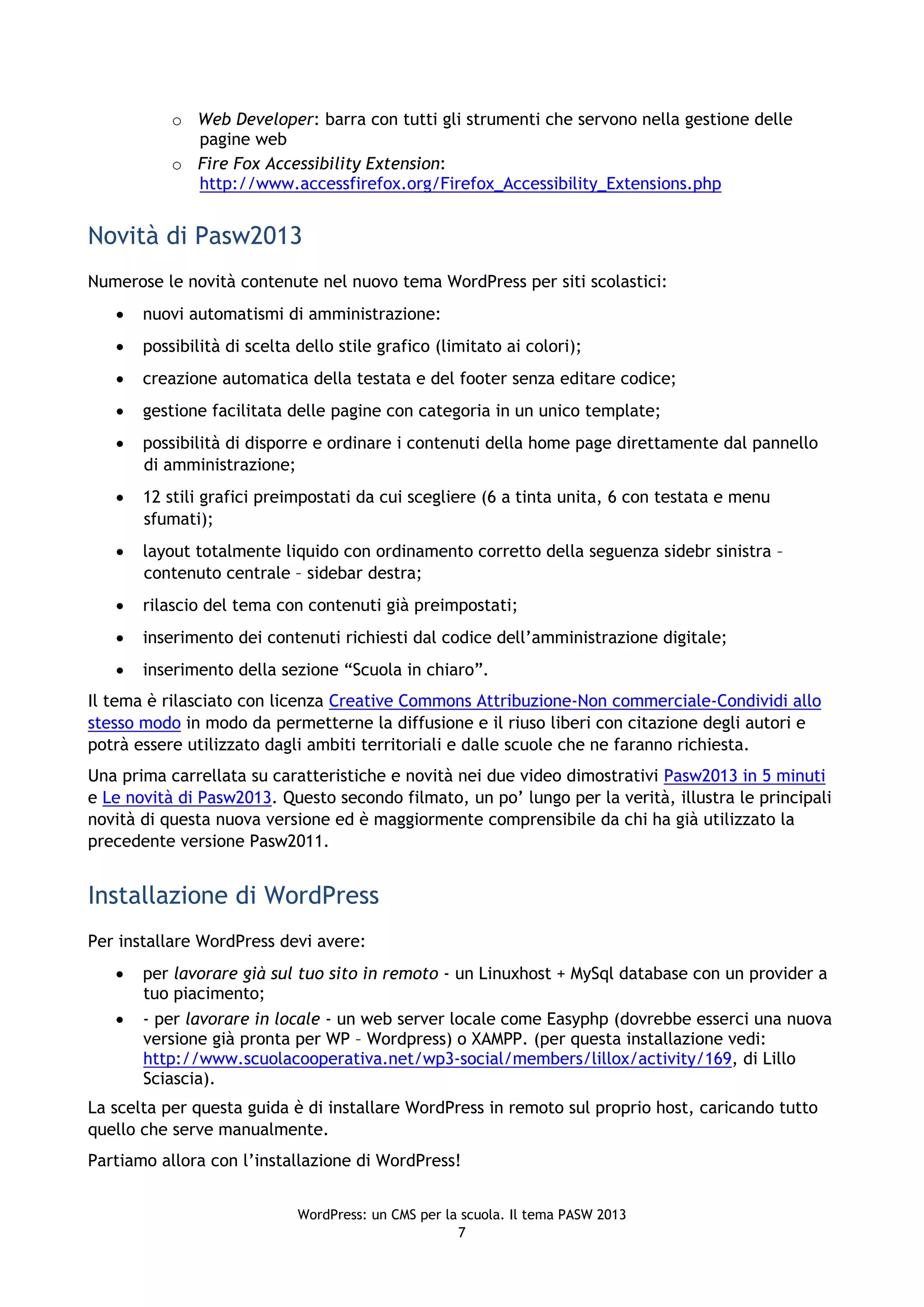 o Web Developer: barra con tutti gli strumenti che servono nella gestione delle
             pagine web
           o Fire Fox Accessibility Extension:
             http://www.accessfirefox.org/Firefox_Accessibility_Extensions.php


Novità di Pasw2013
Numerose le novità contenute nel nuovo tema WordPress per siti scolastici:
      nuovi automatismi di amministrazione:
      possibilità di scelta dello stile grafico (limitato ai colori);
      creazione automatica della testata e del footer senza editare codice;
      gestione facilitata delle pagine con categoria in un unico template;
      possibilità di disporre e ordinare i contenuti della home page direttamente dal pannello
       di amministrazione;
      12 stili grafici preimpostati da cui scegliere (6 a tinta unita, 6 con testata e menu
       sfumati);
      layout totalmente liquido con ordinamento corretto della seguenza sidebr sinistra –
       contenuto centrale – sidebar destra;
      rilascio del tema con contenuti già preimpostati;
      inserimento dei contenuti richiesti dal codice dell’amministrazione digitale;
      inserimento della sezione “Scuola in chiaro”.
Il tema è rilasciato con licenza Creative Commons Attribuzione-Non commerciale-Condividi allo
stesso modo in modo da permetterne la diffusione e il riuso liberi con citazione degli autori e
potrà essere utilizzato dagli ambiti territoriali e dalle scuole che ne faranno richiesta.
Una prima carrellata su caratteristiche e novità nei due video dimostrativi Pasw2013 in 5 minuti
e Le novità di Pasw2013. Questo secondo filmato, un po’ lungo per la verità, illustra le principali
novità di questa nuova versione ed è maggiormente comprensibile da chi ha già utilizzato la
precedente versione Pasw2011.


Installazione di WordPress
Per installare WordPress devi avere:
      per lavorare già sul tuo sito in remoto - un Linuxhost + MySql database con un provider a
       tuo piacimento;
      - per lavorare in locale - un web server locale come Easyphp (dovrebbe esserci una nuova
       versione già pronta per WP – Wordpress) o XAMPP. (per questa installazione vedi:
       http://www.scuolacooperativa.net/wp3-social/members/lillox/activity/169, di Lillo
       Sciascia).
La scelta per questa guida è di installare WordPress in remoto sul proprio host, caricando tutto
quello che serve manualmente.
Partiamo allora con l’installazione di WordPress!


                             WordPress: un CMS per la scuola. Il tema PASW 2013
                                                     7
 