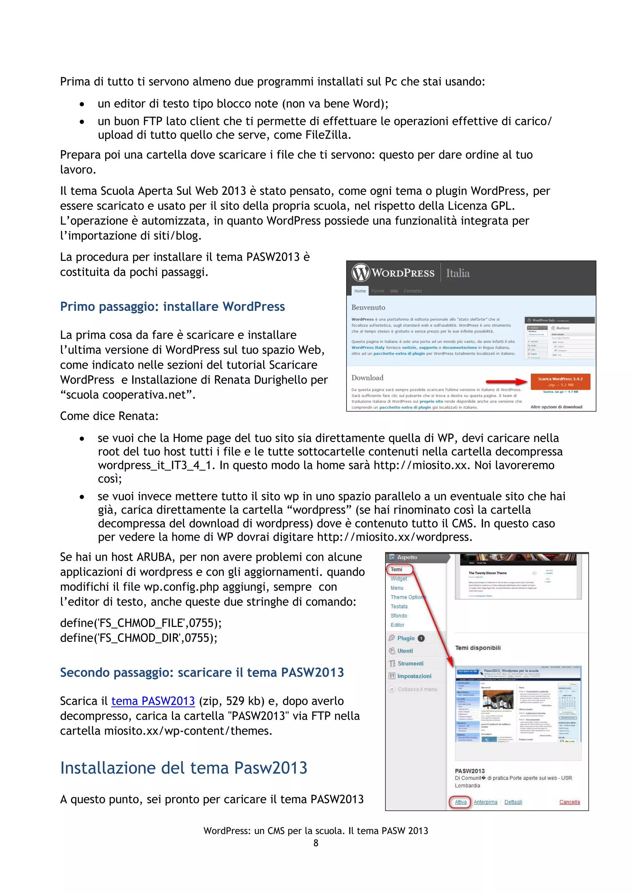 Prima di tutto ti servono almeno due programmi installati sul Pc che stai usando:
      un editor di testo tipo blocco note (non va bene Word);
      un buon FTP lato client che ti permette di effettuare le operazioni effettive di carico/
       upload di tutto quello che serve, come FileZilla.
Prepara poi una cartella dove scaricare i file che ti servono: questo per dare ordine al tuo
lavoro.
Il tema Scuola Aperta Sul Web 2013 è stato pensato, come ogni tema o plugin WordPress, per
essere scaricato e usato per il sito della propria scuola, nel rispetto della Licenza GPL.
L’operazione è automizzata, in quanto WordPress possiede una funzionalità integrata per
l’importazione di siti/blog.
La procedura per installare il tema PASW2013 è
costituita da pochi passaggi.

Primo passaggio: installare WordPress

La prima cosa da fare è scaricare e installare
l’ultima versione di WordPress sul tuo spazio Web,
come indicato nelle sezioni del tutorial Scaricare
WordPress e Installazione di Renata Durighello per
“scuola cooperativa.net”.
Come dice Renata:
      se vuoi che la Home page del tuo sito sia direttamente quella di WP, devi caricare nella
       root del tuo host tutti i file e le tutte sottocartelle contenuti nella cartella decompressa
       wordpress_it_IT3_4_1. In questo modo la home sarà http://miosito.xx. Noi lavoreremo
       così;
      se vuoi invece mettere tutto il sito wp in uno spazio parallelo a un eventuale sito che hai
       già, carica direttamente la cartella “wordpress” (se hai rinominato così la cartella
       decompressa del download di wordpress) dove è contenuto tutto il CMS. In questo caso
       per vedere la home di WP dovrai digitare http://miosito.xx/wordpress.
Se hai un host ARUBA, per non avere problemi con alcune
applicazioni di wordpress e con gli aggiornamenti. quando
modifichi il file wp.config.php aggiungi, sempre con
l’editor di testo, anche queste due stringhe di comando:
define('FS_CHMOD_FILE',0755);
define('FS_CHMOD_DIR',0755);

Secondo passaggio: scaricare il tema PASW2013

Scarica il tema PASW2013 (zip, 529 kb) e, dopo averlo
decompresso, carica la cartella "PASW2013" via FTP nella
cartella miosito.xx/wp-content/themes.


Installazione del tema Pasw2013
A questo punto, sei pronto per caricare il tema PASW2013

                           WordPress: un CMS per la scuola. Il tema PASW 2013
                                                   8
 