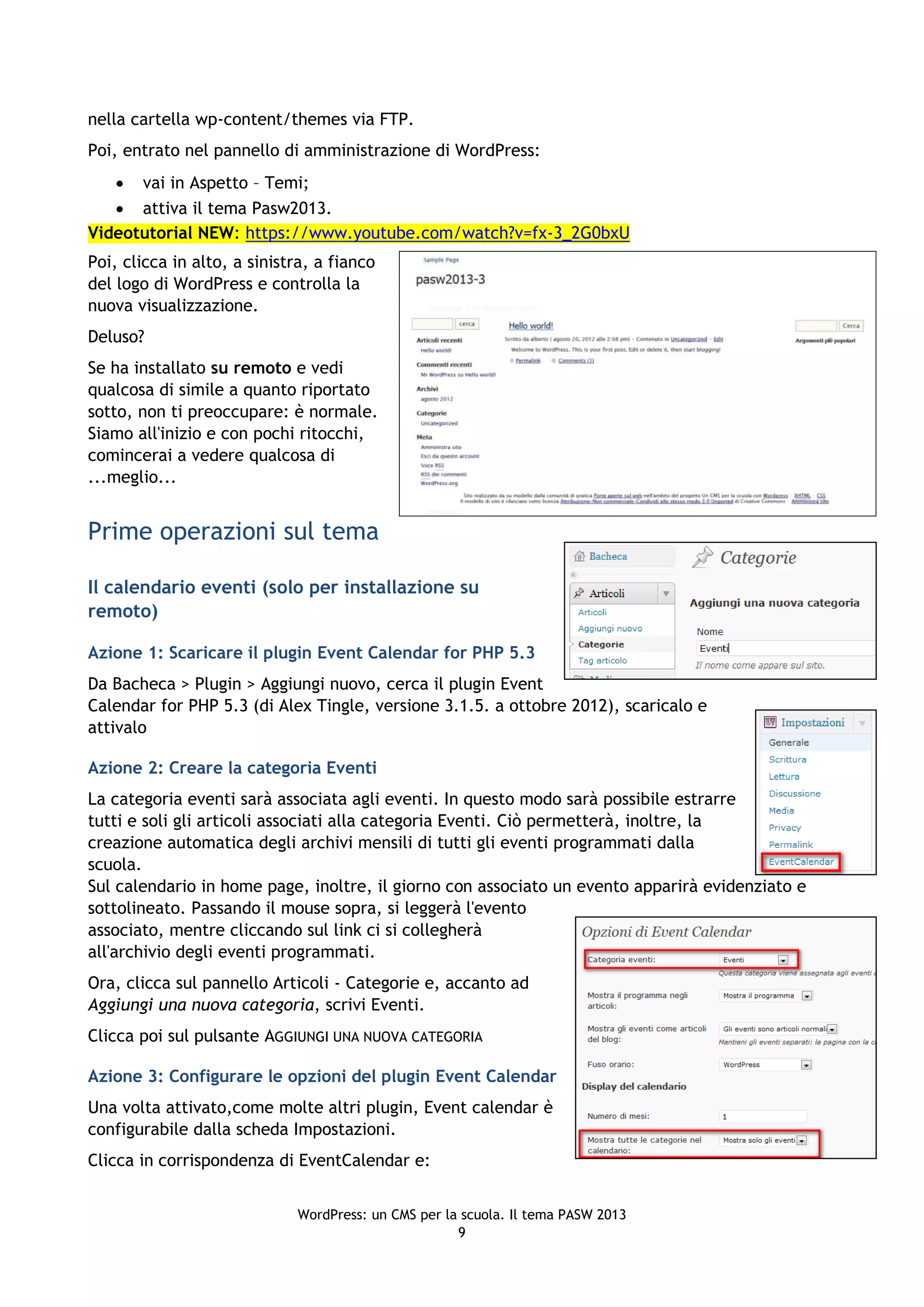 nella cartella wp-content/themes via FTP.
Poi, entrato nel pannello di amministrazione di WordPress:
    vai in Aspetto – Temi;
    attiva il tema Pasw2013.
Videotutorial NEW: https://www.youtube.com/watch?v=fx-3_2G0bxU
Poi, clicca in alto, a sinistra, a fianco
del logo di WordPress e controlla la
nuova visualizzazione.
Deluso?
Se ha installato su remoto e vedi
qualcosa di simile a quanto riportato
sotto, non ti preoccupare: è normale.
Siamo all'inizio e con pochi ritocchi,
comincerai a vedere qualcosa di
...meglio...


Prime operazioni sul tema

Il calendario eventi (solo per installazione su
remoto)

Azione 1: Scaricare il plugin Event Calendar for PHP 5.3
Da Bacheca > Plugin > Aggiungi nuovo, cerca il plugin Event
Calendar for PHP 5.3 (di Alex Tingle, versione 3.1.5. a ottobre 2012), scaricalo e
attivalo

Azione 2: Creare la categoria Eventi
La categoria eventi sarà associata agli eventi. In questo modo sarà possibile estrarre
tutti e soli gli articoli associati alla categoria Eventi. Ciò permetterà, inoltre, la
creazione automatica degli archivi mensili di tutti gli eventi programmati dalla
scuola.
Sul calendario in home page, inoltre, il giorno con associato un evento apparirà evidenziato e
sottolineato. Passando il mouse sopra, si leggerà l'evento
associato, mentre cliccando sul link ci si collegherà
all'archivio degli eventi programmati.
Ora, clicca sul pannello Articoli - Categorie e, accanto ad
Aggiungi una nuova categoria, scrivi Eventi.
Clicca poi sul pulsante AGGIUNGI UNA NUOVA CATEGORIA

Azione 3: Configurare le opzioni del plugin Event Calendar
Una volta attivato,come molte altri plugin, Event calendar è
configurabile dalla scheda Impostazioni.
Clicca in corrispondenza di EventCalendar e:


                             WordPress: un CMS per la scuola. Il tema PASW 2013
                                                     9
 