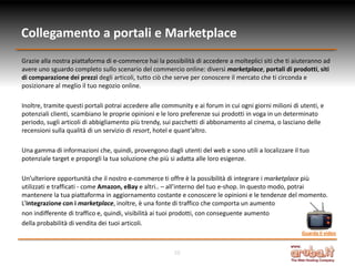 Collegamento a portali e Marketplace
Grazie alla nostra piattaforma di e-commerce hai la possibilità di accedere a molteplici siti che ti aiuteranno ad
avere uno sguardo completo sullo scenario del commercio online: diversi marketplace, portali di prodotti, siti
di comparazione dei prezzi degli articoli, tutto ciò che serve per conoscere il mercato che ti circonda e
posizionare al meglio il tuo negozio online.

Inoltre, tramite questi portali potrai accedere alle community e ai forum in cui ogni giorni milioni di utenti, e
potenziali clienti, scambiano le proprie opinioni e le loro preferenze sui prodotti in voga in un determinato
periodo, sugli articoli di abbigliamento più trendy, sui pacchetti di abbonamento al cinema, o lasciano delle
recensioni sulla qualità di un servizio di resort, hotel e quant’altro.

Una gamma di informazioni che, quindi, provengono dagli utenti del web e sono utili a localizzare il tuo
potenziale target e proporgli la tua soluzione che più si adatta alle loro esigenze.

Un’ulteriore opportunità che il nostro e-commerce ti offre è la possibilità di integrare i marketplace più
utilizzati e trafficati - come Amazon, eBay e altri.. – all’interno del tuo e-shop. In questo modo, potrai
mantenere la tua piattaforma in aggiornamento costante e conoscere le opinioni e le tendenze del momento.
L’integrazione con i marketplace, inoltre, è una fonte di traffico che comporta un aumento
non indifferente di traffico e, quindi, visibilità ai tuoi prodotti, con conseguente aumento
della probabilità di vendita dei tuoi articoli.
                                                                                                        Guarda il video


                                                        10
 