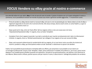 FOCUS Vendere su eBay grazie al nostro e-commerce
Con oltre 83 milioni di user attivi, eBay è il sito di aste più noto al mondo. E grazie al sistema con cui è stato sviluppato il nostro e-
commerce, hai la possibilità di entrare nel mondo di questa casa d’aste e generare vendite aggiuntive. Ti mostreremo come:

o    Prima di vendere su eBay, dovrai crearti un account eBay, nel caso tu non ne possieda già uno. Basta andare sul sito di eBay e
     registrarti seguendo le istruzioni che ti verranno fornite. Allo stesso tempo, dovrai crearti anche un conto PayPal o, se già ne
     possiedi uno, basterà creare un

o    Dopo questi primi step, entra nel ‘back office’ del tuo negozio online e crea una nuova voce nel menu
     ‘Impostazioni/impostazioni eBay’. In seguito, clicca sul tasto ‘Completa’.

o    Completa il form che ti appare inserendo i tuoi dati e controlla di aver inserito correttamente tutti i dati e le informazioni
     richieste. In seguito, clicca su ‘Richiedi autenticazione’ per collegare il tuo negozio al tuo user account di eBay.

o    Dopo, sarà necessario determinare le caratteristiche del tuo negozio, di cui vuoi tener conto una volta che inizierai ad
     inserire i prodotti su eBay; per farlo basterà andare sul tab ‘Generale’ e selezionare le opzioni che desideri.

Inoltre, hai la possibilità di personalizzare il template delle tue offerte, per presentare i tuoi prodotti ai tuoi clienti con
un’immagine professionale. Grazie al tab ‘Template’, infatti, potrai selezionare il modello che preferisci e, per di più, potrai anche
adattare il tuo modello grazie all’editor presente nel sottomenu. Durante le tue personalizzazioni, stai attento a non eliminare le
voci #Nome, #Descrizione o #Testo, poiché saranno utili per inserire il nome, la descrizione e i dettagli del prodotto che venderai.




                                                                   11
 
