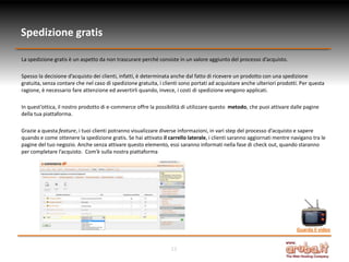 Spedizione gratis

La spedizione gratis è un aspetto da non trascurare perché consiste in un valore aggiunto del processo d’acquisto.

Spesso la decisione d’acquisto dei clienti, infatti, è determinata anche dal fatto di ricevere un prodotto con una spedizione
gratuita, senza contare che nel caso di spedizione gratuita, i clienti sono portati ad acquistare anche ulteriori prodotti. Per questa
ragione, è necessario fare attenzione ed avvertirli quando, invece, i costi di spedizione vengono applicati.

In quest’ottica, il nostro prodotto di e-commerce offre la possibilità di utilizzare questo metodo, che puoi attivare dalle pagine
della tua piattaforma.

Grazie a questa feature, i tuoi clienti potranno visualizzare diverse informazioni, in vari step del processo d’acquisto e sapere
quando e come ottenere la spedizione gratis. Se hai attivato il carrello laterale, i clienti saranno aggiornati mentre navigano tra le
pagine del tuo negozio. Anche senza attivare questo elemento, essi saranno informati nella fase di check out, quando staranno
per completare l’acquisto. Com’è sulla nostra piattaforma




                                                                                                                         Guarda il video


                                                                  12
 