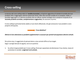 Cross-selling
La tecnica del cross-selling indica la ‘vendita incrociata’, un’opzione aggiuntiva di metodo di vendita dei tuoi
prodotti utile a raggiungere ulteriori potenziali clienti. Oltre alla normale vendita di un prodotto, infatti, è
possibile aggiungere un ulteriore prodotto alla tua offerta: questa strategia mira a proporre l’acquisto di un
secondo prodotto correlato, complementare o aggiuntivo, da associare al primo.

Il cross-selling è particolarmente adatto ai tuoi clienti affezionati, che già conoscono i tuoi prodotti e sono
propensi all’acquisto.

                                                     Il tuo obiettivo?

Attirare la loro attenzione su prodotti supplementari e accessori per portarli ad acquistare ulteriori articoli.



Per prima cosa, ti suggeriamo di pensare bene a cosa vorresti offrire al tuo target.
Segui i consigli elencati di seguito, non te ne pentirai:

1.   Se utilizzi troppi prodotti per il cross-selling, finirai per spaventare ed allontanare il tuo cliente, invece di
     aumentare le vendite: scegli dai 3 ai 6 articoli;



                                                           4
 