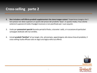 Cross-selling parte 2

2.   Non includere nell’offerta prodotti supplementari che siano troppo costosi: l’esperienza insegna che il
     loro prezzo non deve superare un quarto del prezzo del prodotto ‘base’; in questo modo, il tuo cliente
     eviterà di superare di molto il budget inconscio e non pianificato per i suoi acquisti;

3.   Usalo per promozioni speciali durante periodi di feste, o durante i saldi, o in occasione di particolari
     campagne dedicate alle tue vendite;

4.   Includi prodotti ‘familiari’ al tuo target, che, ad esempio, appartengano alla stessa linea di prodotto; il
     cross-selling risulta efficace solo se segui una logica nella tua offerta.




                                                                                                         Guarda il video


                                                         5
 
