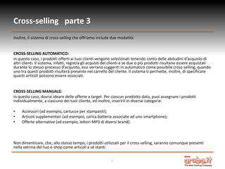 Cross-selling parte 3
Inoltre, il sistema di cross-selling che offriamo include due modalità:


CROSS-SELLING AUTOMATICO:
in questo caso, i prodotti offerti ai tuoi clienti vengono selezionati tenendo conto delle abitudini d’acquisto di
altri clienti. Il sistema, infatti, registra gli acquisti dei clienti e se due o più prodotti risultano essere acquistati
durante lo stesso processo d’acquisto, essi verrano suggeriti in automatico come possibile cross-selling, quando
uno tra questi prodotti risulterà presente nel carrello del cliente. Il sistema ti permette, inoltre, di specificare
quanti articoli possono essere associati.


CROSS-SELLING MANUALE:
in questo caso, dovrai ideare delle offerte a target. Per ciascun prodotto dato, puoi assegnare i prodotti
individualmente, a ciascuno dei tuoi cliente, ed inoltre, inserirli in diverse categorie:

•    Accessori (ad esempio, cartucce per stampanti);
•    Articoli supplementari (ad esempio, carica batteria associate ad uno smartphone);
•    Offerte alternative (ad esempio, lettori MP3 di diversi brand).



Non dimenticare, che, allo stesso tempo, i prodotti utilizzati per il cross-selling, saranno comunque presenti
nella vetrina del tuo e-shop come articoli a sé stanti.


                                                           6
 