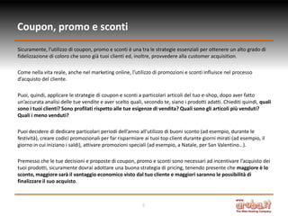 Coupon, promo e sconti
Sicuramente, l’utilizzo di coupon, promo e sconti è una tra le strategie essenziali per ottenere un alto grado di
fidelizzazione di coloro che sono già tuoi clienti ed, inoltre, provvedere alla customer acquisition.

Come nella vita reale, anche nel marketing online, l’utilizzo di promozioni e sconti influisce nel processo
d’acquisto del cliente.

Puoi, quindi, applicare le strategie di coupon e sconti a particolari articoli del tuo e-shop, dopo aver fatto
un’accurata analisi delle tue vendite e aver scelto quali, secondo te, siano i prodotti adatti. Chiediti quindi, quali
sono i tuoi clienti? Sono profilati rispetto alle tue esigenze di vendita? Quali sono gli articoli più venduti?
Quali i meno venduti?

Puoi decidere di dedicare particolari periodi dell’anno all’utilizzo di buoni sconto (ad esempio, durante le
festività), creare codici promozionali per far risparmiare ai tuoi top client durante giorni mirati (ad esempio, il
giorno in cui iniziano i saldi), attivare promozioni speciali (ad esempio, a Natale, per San Valentino…).

Premesso che le tue decisioni e proposte di coupon, promo e sconti sono necessari ad incentivare l’acquisto dei
tuoi prodotti, sicuramente dovrai adottare una buona strategia di pricing, tenendo presente che maggiore è lo
sconto, maggiore sarà il vantaggio economico visto dal tuo cliente e maggiori saranno le possibilità di
finalizzare il suo acquisto.



                                                          8
 