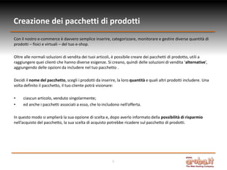 Creazione dei pacchetti di prodotti
Con il nostro e-commerce è davvero semplice inserire, categorizzare, monitorare e gestire diverse quantità di
prodotti – fisici e virtuali – del tuo e-shop.

Oltre alle normali soluzioni di vendita dei tuoi articoli, è possibile creare dei pacchetti di prodotto, utili a
raggiungere quei clienti che hanno diverse esigenze. Si creano, quindi delle soluzioni di vendita ‘alternative’,
aggiungendo delle opzioni da includere nel tuo pacchetto .

Decidi il nome del pacchetto, scegli i prodotti da inserire, la loro quantità e quali altri prodotti includere. Una
volta definito il pacchetto, il tuo cliente potrà visionare:

•    ciascun articolo, venduto singolarmente;
•    ed anche i pacchetti associati a esso, che lo includono nell’offerta.

In questo modo si amplierà la sua opzione di scelta e, dopo averlo informato della possibilità di risparmio
nell’acquisto del pacchetto, la sua scelta di acquisto potrebbe ricadere sul pacchetto di prodotti.




                                                         9
 