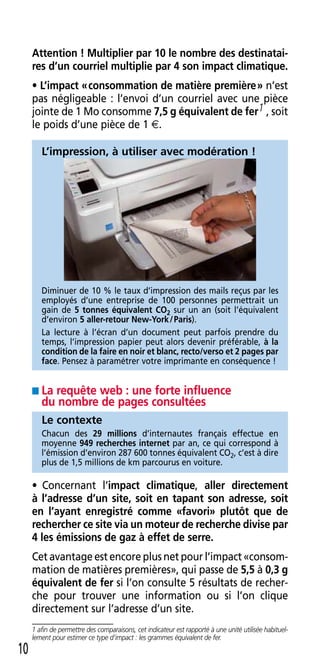 Attention ! Multiplier par 10 le nombre des destinatai-
     res d’un courriel multiplie par 4 son impact climatique.
     • L’impact « consommation de matière première » n’est
     pas négligeable : l’envoi d’un courriel avec une pièce
     jointe de 1 Mo consomme 7,5 g équivalent de fer1 , soit
     le poids d’une pièce de 1 E .

        L’impression, à utiliser avec modération !




        Diminuer de 10 % le taux d’impression des mails reçus par les
        employés d’une entreprise de 100 personnes permettrait un
        gain de 5 tonnes équivalent CO2 sur un an (soit l’équivalent
        d’environ 5 aller-retour New-York / Paris) .
        La lecture à l’écran d’un document peut parfois prendre du
        temps, l’impression papier peut alors devenir préférable, à la
        condition de la faire en noir et blanc, recto/verso et 2 pages par
        face . Pensez à paramétrer votre imprimante en conséquence !


     ■ La requête web : une forte influence
        du nombre de pages consultées
        Le contexte
        Chacun des 29 millions d’internautes français effectue en
        moyenne 949 recherches internet par an, ce qui correspond à
        l’émission d’environ 287 600 tonnes équivalent CO2, c’est à dire
        plus de 1,5 millions de km parcourus en voiture .

     • Concernant l’impact climatique, aller directement
     à l’adresse d’un site, soit en tapant son adresse, soit
     en l’ayant enregistré comme «favori» plutôt que de
     rechercher ce site via un moteur de recherche divise par
     4 les émissions de gaz à effet de serre.
     Cet avantage est encore plus net pour l’impact «consom-
     mation de matières premières», qui passe de 5,5 à 0,3 g
     équivalent de fer si l’on consulte 5 résultats de recher-
     che pour trouver une information ou si l’on clique
     directement sur l’adresse d’un site .
     1 afin de permettre des comparaisons, cet indicateur est rapporté à une unité utilisée habituel-
     lement pour estimer ce type d’impact : les grammes équivalent de fer.
10
 