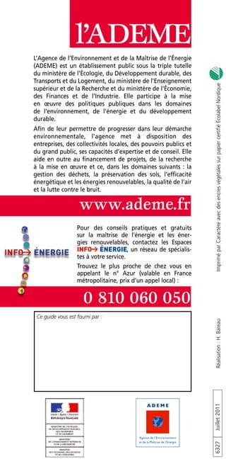 l’ADEME
L’Agence de l’Environnement et de la Maîtrise de l’Énergie
(ADEME) est un établissement public sous la triple tutelle
du ministère de l’Écologie, du Développement durable, des
Transports et du Logement, du ministère de l’Enseignement




                                                                      Imprimé par Caractère avec des encres végétales sur papier certifié Écolabel Nordique
supérieur et de la Recherche et du ministère de l’Économie,
des Finances et de l’Industrie . Elle participe à la mise
en œuvre des politiques publiques dans les domaines
de l’environnement, de l’énergie et du développement
durable .
Afin de leur permettre de progresser dans leur démarche
environnementale, l’agence met à disposition des
entreprises, des collectivités locales, des pouvoirs publics et
du grand public, ses capacités d’expertise et de conseil . Elle
aide en outre au financement de projets, de la recherche
à la mise en œuvre et ce, dans les domaines suivants : la
gestion des déchets, la préservation des sols, l’efficacité
énergétique et les énergies renouvelables, la qualité de l’air
et la lutte contre le bruit .

                    www.ademe.fr
                   Pour des conseils pratiques et gratuits
                   sur la maîtrise de l’énergie et les éner-
                   gies renouvelables, contactez les Espaces
                                         , un réseau de spécialis-
                   tes à votre service .
                   Trouvez le plus proche de chez vous en
                   appelant le n° Azur (valable en France
                   métropolitaine, prix d’un appel local) :


                      0 810 060 050
 Ce guide vous est fourni par :
                                                                      Réalisation : H. Bareau
                                                                     Juillet 2011
                                                                     6327
 