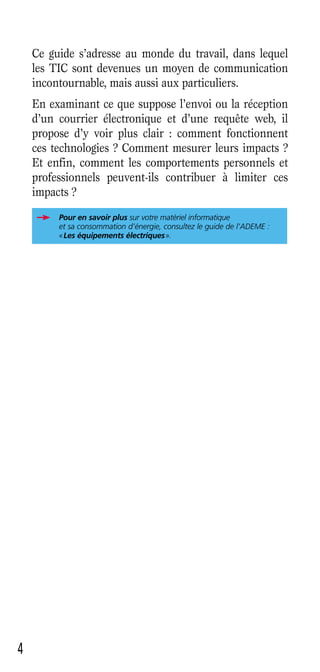 Ce guide s’adresse au monde du travail, dans lequel
    les TIC sont devenues un moyen de communication
    incontournable, mais aussi aux particuliers.
    En examinant ce que suppose l’envoi ou la réception
    d’un courrier électronique et d’une requête web, il
    propose d’y voir plus clair : comment fonctionnent
    ces technologies ? Comment mesurer leurs impacts ?
    Et enfin, comment les comportements personnels et
    professionnels peuvent-ils contribuer à limiter ces
    impacts ?
         Pour en savoir plus sur votre matériel informatique
         et sa consommation d’énergie, consultez le guide de l’ADEME :
         « Les équipements électriques ».




4
 