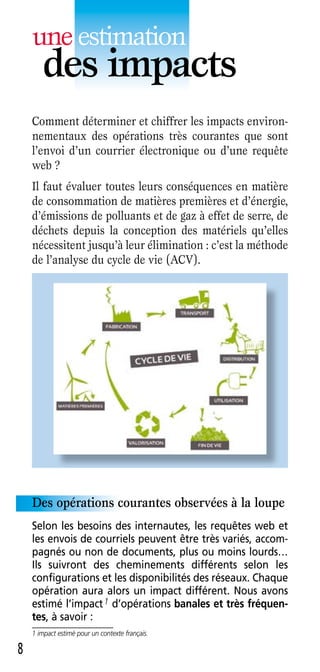 une estimation
       des impacts
    Comment déterminer et chiffrer les impacts environ-
    nementaux des opérations très courantes que sont
    l’envoi d’un courrier électronique ou d’une requête
    web ?
    Il faut évaluer toutes leurs conséquences en matière
    de consommation de matières premières et d’énergie,
    d’émissions de polluants et de gaz à effet de serre, de
    déchets depuis la conception des matériels qu’elles
    nécessitent jusqu’à leur élimination : c’est la méthode
    de l’analyse du cycle de vie (ACV).




    Des opérations courantes observées à la loupe
    Selon les besoins des internautes, les requêtes web et
    les envois de courriels peuvent être très variés, accom-
    pagnés ou non de documents, plus ou moins lourds…
    Ils suivront des cheminements différents selon les
    configurations et les disponibilités des réseaux . Chaque
    opération aura alors un impact différent . Nous avons
    estimé l’impact 1 d’opérations banales et très fréquen-
    tes, à savoir :
    1 impact estimé pour un contexte français.

8
 