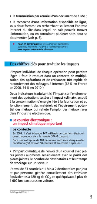 • la transmission par courriel d’un document de 1 Mo ;
• la recherche d’une information disponible en ligne,
sous deux formes : en recherchant seulement l’adresse
internet du site dans lequel on sait pouvoir trouver
l’information, ou en consultant plusieurs sites pour se
documenter (voir p . 6) .
         Pour en savoir plus sur les ACV de ces opérations,
         consultez le site de l’ADEME à l’adresse suivante :
         ecocitoyens.ademe.fr/au-bureau.




Des chiffres clés pour traduire les impacts
L’impact individuel de chaque opération peut paraître
léger . Il faut le resituer dans un contexte de multipli-
cation des opérations et de croissance très rapide de
raccordement des ménages à Internet (12 % en France
                          1
en 2000, 64 % en 2010 ) .
Deux indicateurs traduisent ici l’impact sur l’environne-
ment des opérations testées : l’impact «climat», associé
à la consommation d’énergie liée à la fabrication et au
fonctionnement des matériels et l’épuisement poten-
tiel des métaux qui reflète l’emploi des métaux rares
dans l’industrie électronique .
■ Le courrier électronique :
   un impact climatique important
   Le contexte
   En 2009, il s’est échangé 247 milliards de courriers électroni-
   ques chaque jour dans le monde (SPAM compris) .
   Dans une entreprise de 100 personnes en France, chaque colla-
   borateur reçoit environ 58 courriels et en envoie 33 par jour .


• L’impact climatique de l’envoi d’un courriel avec piè-
ces jointes augmente sensiblement avec le poids des
pièces jointes, le nombre de destinataires et leur temps
de stockage sur un serveur .
L’envoi de 33 courriels d’1 Mo à 2 destinataires par jour
et par personne génère annuellement des émissions
équivalentes à 180 kg de CO2, ce qui équivaut à plus de
1 000 km parcourus en voiture .


1 chiffrage INSEE 2011

                                                                     9
 