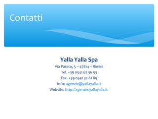 Contatti

Yalla Yalla Spa
Via Pareto, 5 – 47814 – Rimini
Tel. +39 0541 62 36 53
Fax. +39 0541 32 61 89
Info: agenzie@yallayalla.it
Website: http://agenzie.yallayalla.it

 