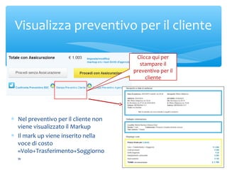 Visualizza preventivo per il cliente
Clicca qui per
stampare il
preventivo per il
cliente

∗ Nel preventivo per il cliente non
viene visualizzato il Markup
∗ Il mark up viene inserito nella
voce di costo
«Volo+Trasferimento+Soggiorno
»

 