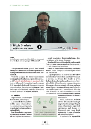 Alla prima scadenza, quindi, il locatore è
obbligatoarinnovareilcontrattoperunulte-
riorequadriennioalle stesse condizionicon-
trattuali.
Tuttavia, la regola del rinnovo automatico,
nonè applicabileadalcuneipotesi disciplina-
te dall’articolo 3 della Legge n. 431/1998, al ri-
correre delle quali il proprietario può avvalersi
dellafacoltàdi«diniegodirinnovo»,dandone
comunicazione al conduttore con preavviso –
disdetta con indicazione specifica del motivo,
a pena di nullità –, di almeno sei mesi.
Ladisdetta
Inparticolare,illocatorepuò
daredisdetta,adesempio:
a.seintendedestinarel’im-
mobile locato ad uso abitati-
vo, commerciale, artigianale,
proprio,delconiuge,deigeni-
tori, dei figli;
b.seilconduttorenonoccu-
pacontinuativamentel’immo-
bilesenza giustificatomotivo;
c. se il conduttore dispone di alloggio libe-
ro e idoneo nello stesso Comune;
d.sel’unitàimmobiliareèubicatainunedi-
ficio gravemente danneggiato che deve esse-
re radicalmente ristrutturato;
e. se il locatore intenda vendere l’immobile
a terzi, salvo, sempre, il diritto di prelazione
del conduttore.
Lagiurisprudenza hachiarito cheillocatore
cheintendaavvalersidellafacoltàprevistadal-
la norma a suo favore, deve fornire la prova
dellaserietàdellasuaintenzione,ovverolare-
alizzabilità del suo intento, ma non è tenuto a
dimostrare la concreta ed effettiva realizza-
zionediesso enon deve dimostrarel’effettiva
necessità di destinare l’immobile ad abitazio-
ne o ad attività di lavoro propria o di un pro-
priofamiliare,essendosufficienteunasempli-
ce manifestazione di volontà
in tal senso.
Resta, comunque, fermo il
diritto del conduttore di agi-
regiudizialmenteperilripri-
stino del contratto o per il ri-
sarcimento del danno ove
l’immobile non venga desti-
nato entro 12 mesi all’uso in-
dicato nella disdetta.
Siaggiungachelapossibili-
4 +4anni
La durata del contratto libero
Dopo il primo quadriennio scatta
il rinnovo automatico del secondo
Il video
NicolaGraziano, esperto de «IlSole-24 Ore», risponde alla
domanda: Quali sono le regole per affittare casa?
01 | IL CONTRATTO LIBERO
10
Il Sole 24 Ore
 