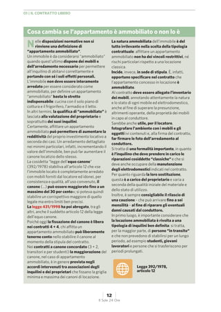 Cosa cambia se l’appartamento è ammobiliato o non lo è
Nelle disposizioni normative non si
rinviene una definizione di
“appartamento ammobiliato“.
Un immobile è da considerarsi “ammobiliato“
quando quest’ultimo dispone dei mobili e
dell’arredamento necessario per permettere
all’inquilino di abitarvi correttamente e
portando con sé i soli effetti personali.
L’immobile non deve essere interamente
arredato per essere considerato come
ammobiliato, per definire un appartamento
“ammobiliato“ basta lo stretto
indispensabile: cucina con il solo piano di
cottura e il frigorifero, l’armadio e il letto.
In altri termini, la qualifica di “ammobiliato” è
lasciata alla valutazione del proprietario e
soprattutto dei suoi inquilini.
Certamente, affittare un appartamento
ammobiliato può permettere di aumentare la
redditività del proprio investimento locativo a
seconda dei casi. Un arredamento dettagliato
nei minimi particolari, infatti, incrementando il
valore dell’immobile, ben può far aumentare il
canone locatizio dello stesso.
La cosidetta “legge dell’equo canone“
(392/1978) stabiliva all’articolo 12 che «se
l’immobile locato è completamente arredato
con mobili forniti dal locatore ed idonei, per
consistenza e qualità, all’uso convenuto, il
canone (...) può essere maggiorato fino a un
massimo del 30 per cento»; si poteva quindi
stabilire un corrispettivo maggiore di quello
legale ma entro limiti ben precisi.
La legge 431/1998 ha poi abrogato, tra gli
altri, anche il suddetto articolo 12 della legge
dell’equo canone.
Poiché oggi la fissazione del canone è libera
nei contratti 4 + 4, chi affitta un
appartamento ammobiliato può liberamente
tenerne conto nello stabilire il canone al
momento della stipula del contratto.
Nei contratti a canone concordato (3 + 2,
transitori e per studenti) la maggiorazione del
canone, nel caso di appartamento
ammobiliato, è in genere prevista negli
accordi intervenuti tra associazioni degli
inquilini e dei proprietari che fissano la griglia
minima e massima dei canoni di locazione.
La natura ammobiliata dell’immobile è del
tutto irrilevante nella scelta della tipologia
contrattuale: affittare un appartamento
ammobiliato non ha dei vincoli restrittivi, né
rischi particolari rispetto a una locazione
classica.
Incide, invece, in sede di stipula. È, infatti,
opportuno specificare nel contratto che
l’appartamento concesso in locazione è
ammobiliato.
Al contratto deve essere allegato l’inventario
dei mobili, annotando attentamente la natura
e lo stato di ogni mobile ed elettrodomestico,
anche al fine di superare la presunzione,
altrimenti operante, della proprietà dei mobili
in capo al conduttore.
Sarebbe anche utile, per il locatore,
fotografare l’ambiente con i mobili e gli
oggetti ivi contenuti e, alla firma del contratto,
far firmare le foto dell’arredamento al
conduttore.
Si tratta di una formalità importante, in quanto
è l’inquilino che deve prendere in carico le
riparazioni cosiddette “classiche“ e che si
deve anche occupare della manutenzione
degli elettrodomestici indicati nel contratto.
Per quanto riguarda la loro sostituzione,
questa è a carico del proprietario e varia a
seconda della qualità iniziale del materiale e
dello stato di utilizzo.
Inoltre, è sempre consigliabile il rilascio di
una cauzione – che può arrivare fino a sei
mensilità – al fine di riparare gli eventuali
danni causati dal conduttore.
In primo luogo, è importante considerare che
la locazione ammobiliata è rivolta a una
tipologia di inquilini ben definita: si tratta,
per la maggior parte, di persone “in transito“
e che non prevedono di stabilirsi per un lungo
periodo, ad esempio studenti, giovani
lavoratori e persone che si trasferiscono per
periodi prolungati.
Legge 392/1978,
articolo 12
01 | IL CONTRATTO LIBERO
12
Il Sole 24 Ore
 