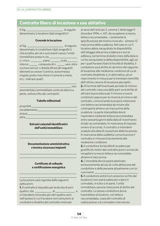 Contratto libero di locazione a uso abitativo
Il Sig. __________________________ di seguito
denominato/a locatore (dati anagrafici)
Concede in locazione
al Sig. __________________________ di seguito
denominato/a conduttore (dati anagrafici)
che accetta, per sé e suoi aventi causa, l’unità
immobiliare posta in via ____________________
n. civico ________ piano _______ scala _______
interno ______ composto di n. _____ vani, oltre
cucina e servizi, e dotata altresì dei seguenti
elementi accessori (cantina, autorimessa
singola, posto macchina in comune o meno,
ecc.: indicare quali)
_________________________________________
_____________________________________ non
ammobiliato/ammobiliato come da elenco a
parte, sottoscritto dai contraenti.
Tabelle millesimali
proprietà _________________________________
riscaldamento_____________________________
acqua____________________________________
altre_____________________________________
Estremi catastali identificativi
dell’unità immobiliare
_________________________________________
_________________________________________
Documentazione amministrativa
e tecnica sicurezza impianti
_________________________________________
_________________________________________
Certificato di collaudo
e certificazione energetica
_________________________________________
_________________________________________
La locazione sarà regolata dalle seguenti
pattuizioni:
1. Il contratto è stipulato per la durata di anni
quattro, dal ____________ al ______________ e
si intenderà rinnovato per altri quattro anni
nell’ipotesi in cui il locatore non comunichi al
conduttore disdetta del contratto motivata
ai sensi dell’articolo 3, comma 1, della legge 9
dicembre 1996, n. 431, da recapitarsi a mezzo
lettera raccomandata – contenente la
specificazione del motivo invocato – almeno 12
mesi prima della scadenza. Nel caso in cui il
locatore abbia riacquistato la disponibilità
dell’alloggio alla prima scadenza e non lo
adibisca, nel termine di dodici mesi dalla data in
cui ha riacquistato la detta disponibilità, agli usi
per i quali ha esercitato la facoltà di disdetta, il
conduttore avrà diritto al ripristino del rapporto
di locazione alle medesime condizioni di cui al
contratto disdettato o, in alternativa, ad un
risarcimento in misura pari a trentasei mensilità
dell’ultimo canone di locazione percepito.
2. Al termine dell’eventuale periodo di rinnovo
del contratto ciascuna delle parti avrà diritto di
attivare la procedura per il rinnovo a nuove
condizioni oppure per la rinuncia al rinnovo del
contratto, comunicando la propria intenzione
con lettera raccomandata da inviare alla
controparte almeno sei mesi prima della
scadenza. La parte interpellata dovrà
rispondere mediante lettera raccomandata
entro sessanta giorni dalla data di ricevimento
di tale raccomandata. In mancanza di risposta
ovvero di accordo, il contratto si intenderà
scaduto alla data di cessazione della locazione.
In mancanza della suddetta comunicazione il
contratto si rinnoverà tacitamente alle
medesime condizioni.
3. Il conduttore ha facoltà di recedere per
giustificati motivi dal contratto previo avviso da
recapitarsi a mezzo lettera raccomandata
almeno 6 mesi prima.
4. L’immobile dovrà essere destinato
esclusivamente ad uso di civile abitazione del
conduttore e delle persone attualmente con lui
conviventi: _______________________________
5. Il conduttore potrà (col consenso scritto del
locatore)/non potrà sublocare o dare in
comodato, in tutto o in parte, l’unità
immobiliare, pena la risoluzione di diritto del
contratto. Lo stesso conduttore dovrà
trasmettere al locatore, con lettera
raccomandata, copia del contratto di
sublocazione o di comodato intervenuto.
01 | IL CONTRATTO LIBERO
14
Il Sole 24 Ore
 