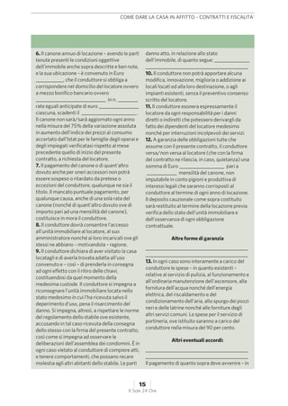 6. Il canone annuo di locazione – avendo le parti
tenute presenti le condizioni oggettive
dell’immobile anche sopra descritte e ben note,
e la sua ubicazione – è convenuto in Euro
___________, che il conduttore si obbliga a
corrispondere nel domicilio del locatore ovvero
a mezzo bonifico bancario ovvero
____________________________ in n. ________
rate eguali anticipate di euro ________________
ciascuna, scadenti il ______________________ .
Il canone non sarà/sarà aggiornato ogni anno
nella misura del 75% della variazione assoluta
in aumento dell’indice dei prezzi al consumo
accertato dall’Istat per le famiglie degli operai e
degli impiegati verificatasi rispetto al mese
precedente quello di inizio del presente
contratto, a richiesta del locatore.
7. Il pagamento del canone o di quant’altro
dovuto anche per oneri accessori non potrà
essere sospeso o ritardato da pretese o
eccezioni del conduttore, qualunque ne sia il
titolo. Il mancato puntuale pagamento, per
qualunque causa, anche di una sola rata del
canone (nonché di quant’altro dovuto ove di
importo pari ad una mensilità del canone),
costituisce in mora il conduttore.
8. Il conduttore dovrà consentire l’accesso
all’unità immobiliare al locatore, al suo
amministratore nonché ai loro incaricati ove gli
stessi ne abbiano – motivandola – ragione.
9. Il conduttore dichiara di aver visitato la casa
locatagli e di averla trovata adatta all’uso
convenuto e – così – di prenderla in consegna
ad ogni effetto con il ritiro delle chiavi,
costituendosi da quel momento della
medesima custode. Il conduttore si impegna a
riconsegnare l’unità immobiliare locata nello
stato medesimo in cui l’ha ricevuta salvo il
deperimento d’uso, pena il risarcimento del
danno. Si impegna, altresì, a rispettare le norme
del regolamento dello stabile ove esistente,
accusando in tal caso ricevuta della consegna
dello stesso con la firma del presente contratto,
così come si impegna ad osservare le
deliberazioni dell’assemblea dei condomini. È in
ogni caso vietato al conduttore di compiere atti,
e tenere comportamenti, che possano recare
molestia agli altri abitanti dello stabile. Le parti
danno atto, in relazione allo stato
dell’immobile, di quanto segue: ______________
_________________________________________
10. Il conduttore non potrà apportare alcuna
modifica, innovazione, miglioria o addizione ai
locali locati ed alla loro destinazione, o agli
impianti esistenti, senza il preventivo consenso
scritto del locatore.
11. Il conduttore esonera espressamente il
locatore da ogni responsabilità per i danni
diretti o indiretti che potessero derivargli da
fatto dei dipendenti del locatore medesimo
nonché per interruzioni incolpevoli dei servizi.
12. A garanzia delle obbligazioni tutte che
assume con il presente contratto, il conduttore
versa/non versa al locatore (che con la firma
del contratto ne rilascia, in caso, quietanza) una
somma di Euro __________________ pari a
____________ mensilità del canone, non
imputabile in conto pigioni e produttiva di
interessi legali che saranno corrisposti al
conduttore al termine di ogni anno di locazione.
Il deposito cauzionale come sopra costituito
sarà restituito al termine della locazione previa
verifica dello stato dell’unità immobiliare e
dell’osservanza di ogni obbligazione
contrattuale.
Altre forme di garanzia
_________________________________________
_________________________________________
13. In ogni caso sono interamente a carico del
conduttore le spese – in quanto esistenti –
relative al servizio di pulizia, al funzionamento e
all’ordinaria manutenzione dell’ascensore, alla
fornitura dell’acqua nonché dell’energia
elettrica, del riscaldamento e del
condizionamento dell’aria, allo spurgo dei pozzi
neri e delle latrine nonché alle forniture degli
altri servizi comuni. Le spese per il servizio di
portineria, ove istituito saranno a carico del
conduttore nella misura del 90 per cento.
Altri eventuali accordi:
_________________________________________
_________________________________________
Il pagamento di quanto sopra deve avvenire – in
COME DARE LA CASA IN AFFITTO - CONTRATTI E FISCALITA'
15
Il Sole 24 Ore
 
