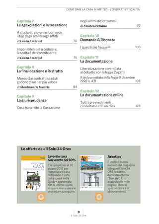 Capitolo 7
Le agevolazioni e la tassazione
A studenti, giovani e fuori sede
il top degli sconti sugli affitti
di Laura Ambrosi 70
Imponibile Irpef o cedolare:
la scelta è del contribuente
di Laura Ambrosi 76
Capitolo 8
La fine locazione e lo sfratto
Morosità e contratti scaduti
godono di un iter più veloce
di Stanislao De Matteis 84
Capitolo 9
La giurisprudenza
Cosa ha scritto la Cassazione
negli ultimi diciotto mesi
di Nicola Graziano 92
Capitolo 10
Domande & Risposte
I quesiti più frequenti 100
Capitolo 11
La documentazione
Liberalizzazione controllata
al debutto con la legge Zagatti
Il testo annotato della legge 9 dicembre
1998 n. 431 108
Capitolo 12
La documentazione online
Tutti i provvedimenti
consultabili con un click 128
Lavoriincasa
conscontodel50%
C’è tempo fino al 30
giugno 2013 per
ristrutturare casa
detraendo il 50%
della spesa: nella
Guida+ aggiornata
con le ultime novità,
le opere ammesse e le
procedure da seguire.
Arketipo
È uscito il nuovo
numero del magazine
bilingue Il Sole 24
ORE Arketipo,
dedicato al tema
“Energia”. È
acquistabile nelle
migliori librerie
specializzate e in
abbonamento.
Le offerte de «Il Sole-24 Ore»
COME DARE LA CASA IN AFFITTO - CONTRATTI E FISCALITA'
3
Il Sole 24 Ore
 
