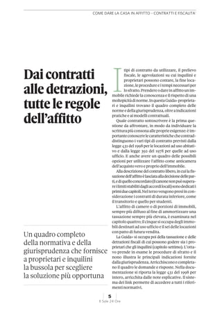 Un quadro completo
della normativa e della
giurisprudenza che fornisce
a proprietari e inquilini
la bussola per scegliere
la soluzione più opportuna
I
tipi di contratto da utilizzare, il prelievo
fiscale, le agevolazioni su cui inquilini e
proprietari possono contare, la fine loca-
zione,leprocedureeitempinecessariper
losfratto.Prendereodareinaffittounim-
mobilerichiedela conoscenzaeil rispettodi una
moltepicitàdinorme.InquestaGuida+proprieta-
ri e inquilini trovano il quadro completo delle
normeedellagiurisprudenza,oltreaindicazioni
praticheeai modellicontrattuali.
Quale contratto sottoscrivere è la prima que-
stione da affrontare, in modo da individuare la
scritturapiùconsonaalleproprieesigenze:èim-
portanteconoscerelecaratteristichechecontrad-
distinguono i vari tipi di contratto previsti dalla
legge 431 del 1998 per le locazioni ad uso abitati-
vo e dalla legge 392 del 1978 per quelle ad uso
ufficio. E anche avere un quadro delle possibili
opzioni per utilizzare l’affitto come anticamera
dell’acquistovero epropriodell’immobile.
Alladescrizionedelcontrattolibero,incuilafis-
sazionedell’affittoèlasciataalladecisionedellepar-
ti,ediquelloconcordato(ilcanonenonpuòsupera-
reilimitistabilitidagliaccordilocali)sonodedicatii
primiduecapitoli.Nelterzovengonopresiincon-
siderazione i contratti di durata inferiore, come
il transitorio e quello per studenti.
L’affitto di camere o di porzioni di immobili,
sempre più diffuso al fine di ammortizzare una
tassazione sempre più elevata, è esaminata nel
capitoloquattro;ilcinquesioccupadegliimmo-
bilidestinatiadusoufficioeilseidellelocazioni
con patto di futura vendita.
La Guida+ si occupa poi della tassazione e delle
detrazioni fiscali di cui possono godere sia i pro-
prietari che gli inquilini (capitolo settimo). L’otta-
vo prende in esame le procedure di sfratto e il
nono illustra le principali indicazioni fornite
dallagiurisprudenza.Arricchisconoecompleta-
no il quadro le domande e risposte. Nella docu-
mentazione si riporta la legge 431 del 1998 per
intero, arricchita dalle note esplicative. Il siste-
ma dei link permette di accedere a tutti i riferi-
menti normativi.
Daicontratti
alledetrazioni,
tutteleregole
dell’affitto
COME DARE LA CASA IN AFFITTO - CONTRATTI E FISCALITA'
5
Il Sole 24 Ore
 