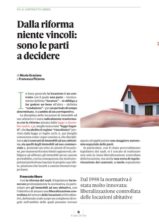 I
n linea generale la locazione è un con-
tratto con il quale una parte – tecnica-
mente definita “locatore” – si obbliga a
far godere un bene all’altra – definita
“conduttore”– per un periodo di tempo
determinato, in cambio di un corrispettivo.
La disciplina delle locazioni di immobili ad
uso abitativo è stata radicalmente trasforma-
ta con la riforma attuata dalla legge 9 dicem-
bre1998n.431,meglionotacome“leggeZagat-
ti”, cheha abolito ilregime “vincolistico” pre-
visto dalla legge 27 luglio 1978, n. 392 (meglio
conosciuta come«equo canone»),che discipli-
navasia i contratti di immobili ad uso abitati-
vo, sia quelli degli immobili ad uso commer-
ciale e, ponendo un tetto ai canoni di locazio-
ne,permantenerlientrolimitiragionevoli,ob-
bligava ad affittare gli immobili ad un canone
prestabilito,conlaconseguenzachemoltipro-
prietaripreferironolasciarelepropriecasesfit-
te, piuttosto che locarle a canoni ritenuti trop-
po bassi.
Ilmercato libero
Con la riforma del 1998, il legislatore ha in-
novato profondamente la normativa, in parti-
colare per gli immobili ad uso abitativo, con
l‘obiettivodiattuareunaliberalizzazionecon-
trollatadel settoredellelocazioni aifini abita-
tivi,definendoatale scopouncomplessodire-
gole nell’ambito delle quali possano trovare
spazio ed applicazione una maggiore autono-
mia negoziale delle parti.
In particolare, con il citato provvedimento
legislativo del 1998, si è cercato di realizzare
non solo la citata liberalizzazione controllata
della locazione, ma anche una sorta di regola-
rizzazione dei contratti, a tutela soprattutto
Dal 1998 la normativa è
stata molto innovata:
liberalizzazione controllata
delle locazioni abitative
diNicolaGraziano
eFrancescaPicierno
Dallariforma
niente vincoli:
sonoleparti
adecidere
01 | IL CONTRATTO LIBERO
8
Il Sole 24 Ore
 
