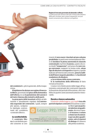 dei conduttori e, più in generale, della traspa-
renza.
Illegislatorehadettatounregimedimerca-
tolibero,governatodalgiocodelladomandae
dell’offerta, in cui la pattuizione del canone è
del tutto rimessa alla trattativa delle parti.
La gran parte delle locazioni adibite ad abi-
tazione è attualmente regolata dall’autono-
mia negoziale dei contraenti, i quali, sempre
più spesso, scelgono
la tipologia contrat-
tuale del cosiddetto
«contratto libero».
Lecaratteristiche
Il «contratto libe-
ro»ècosìdefinitoper-
ché consente ai con-
traenti di non essere vincolati ad uno schema
predefinito:lepartisonosostanzialmentelibe-
re di decidere in piena autonomia le clausole
contrattuali,inprimisilcanone,apattochees-
sorisulti“trasparente”,nelsensochenonven-
ga convenuto, neppure in forma orale, alcun
tipodi ulteriore corrispettivorispetto a quello
indicatoall’internodelcontratto,penalanulli-
tà dell’interonegozio giuridico ela facoltàdel
conduttore di chiedere:
a. la revisione dello stesso contratto;
b. la restituzione della differenza di fatto
versata al locatore.
L’unico vero limite posto dalla legge all’au-
tonomia contrattuale dei contraenti riguarda
lafissazionedelperiododilocazione,cheèsta-
bilitoinquattro anniautomaticamenterinno-
vabili.
Duratae rinnovoautomatico
L’articolo2dellaLeggen.431/1998vietaalle
partidistipularecontrattidilocazioneacano-
neliberoperunperio-
doinferiorealquadri-
ennio, decorso il qua-
le il locatore è tenuto
arinnovareilcontrat-
toperunaltroquadri-
ennio, salve le ipotesi
di diniego di rinnovo
alla prima scadenza.
Regime di mercato governato da domanda e offerta
La pattuizione del canone è del tutto rimessa alla trattativa
delleparti che deve, però, essere trasparente: non può
essere convenuto alcun ulteriore corrispettivo
Legge 392/1978
La legge sull’equo canone
Finoal1998disciplinavain modovincolistico icontratti
di immobili a uso abitativo e a uso commerciale
COME DARE LA CASA IN AFFITTO - CONTRATTI E FISCALITA'
9
Il Sole 24 Ore
 