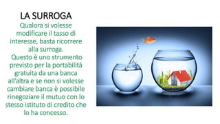 LA SURROGA
Qualora si volesse
modificare il tasso di
interesse, basta ricorrere
alla surroga.
Questo è uno strumento
previsto per la portabilità
gratuita da una banca
all’altra e se non si volesse
cambiare banca è possibile
rinegoziare il mutuo con lo
stesso istituto di credito che
lo ha concesso.
 