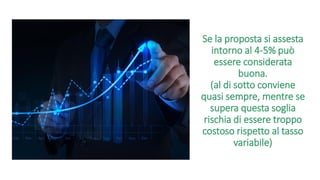 Se la proposta si assesta
intorno al 4-5% può
essere considerata
buona.
(al di sotto conviene
quasi sempre, mentre se
supera questa soglia
rischia di essere troppo
costoso rispetto al tasso
variabile)
 