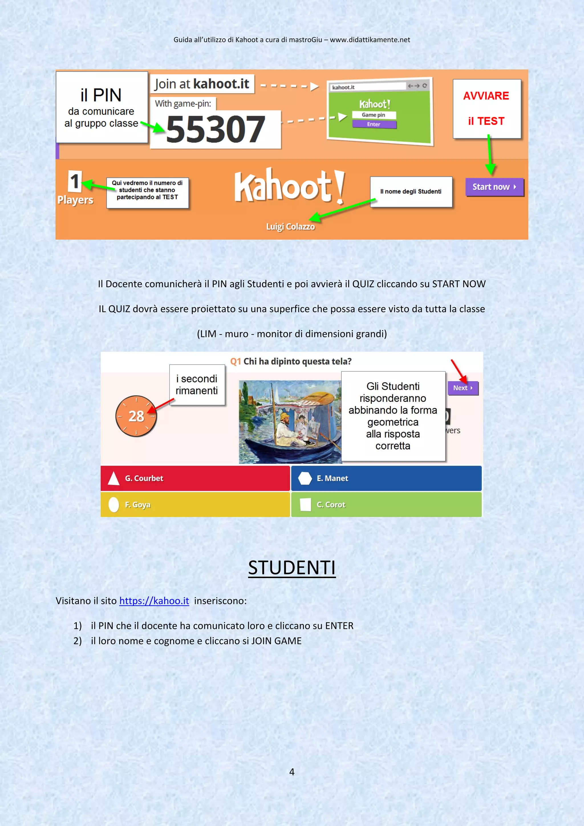 Guida all’utilizzo di Kahoot a cura di mastroGiu – www.didattikamente.net
4
Il Docente comunicherà il PIN agli Studenti e poi avvierà il QUIZ cliccando su START NOW
IL QUIZ dovrà essere proiettato su una superfice che possa essere visto da tutta la classe
(LIM - muro - monitor di dimensioni grandi)
STUDENTI
Visitano il sito https://kahoo.it inseriscono:
1) il PIN che il docente ha comunicato loro e cliccano su ENTER
2) il loro nome e cognome e cliccano si JOIN GAME
 
