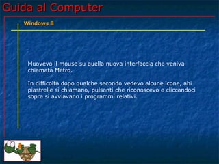Guida al ComputerGuida al Computer
Muovevo il mouse su quella nuova interfaccia che veniva
chiamata Metro.
In difficoltà dopo qualche secondo vedevo alcune icone, ahi
piastrelle si chiamano, pulsanti che riconoscevo e cliccandoci
sopra si avviavano i programmi relativi.
Windows 8
 