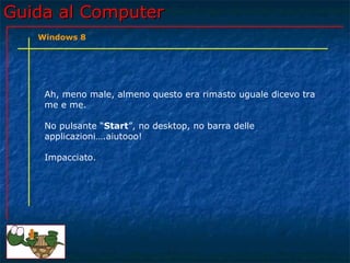 Guida al ComputerGuida al Computer
Ah, meno male, almeno questo era rimasto uguale dicevo tra
me e me.
No pulsante “Start”, no desktop, no barra delle
applicazioni….aiutooo!
Impacciato.
Windows 8
 