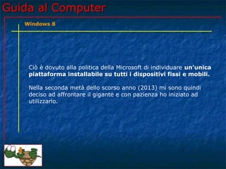 Guida al ComputerGuida al Computer
Ciò è dovuto alla politica della Microsoft di individuare un’unica
piattaforma installabile su tutti i dispositivi fissi e mobili.
Nella seconda metà dello scorso anno (2013) mi sono quindi
deciso ad affrontare il gigante e con pazienza ho iniziato ad
utilizzarlo.
Windows 8
 