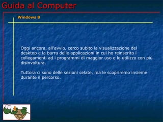 Guida al ComputerGuida al Computer
Oggi ancora, all’avvio, cerco subito la visualizzazione del
desktop e la barra delle applicazioni in cui ho reinserito i
collegamenti ad i programmi di maggior uso e lo utilizzo con più
disinvoltura.
Tuttora ci sono delle sezioni celate, ma le scopriremo insieme
durante il percorso.
Windows 8
 
