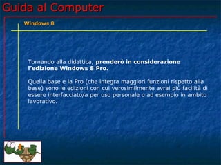 Guida al ComputerGuida al Computer
Tornando alla didattica, prenderò in considerazione
l’edizione Windows 8 Pro.
Quella base e la Pro (che integra maggiori funzioni rispetto alla
base) sono le edizioni con cui verosimilmente avrai più facilità di
essere interfacciato/a per uso personale o ad esempio in ambito
lavorativo.
Windows 8
 