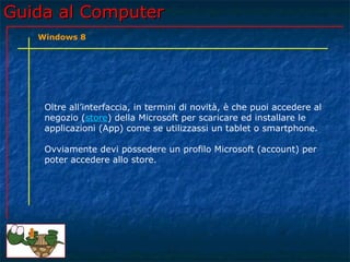 Guida al ComputerGuida al Computer
Oltre all’interfaccia, in termini di novità, è che puoi accedere al
negozio (store) della Microsoft per scaricare ed installare le
applicazioni (App) come se utilizzassi un tablet o smartphone.
Ovviamente devi possedere un profilo Microsoft (account) per
poter accedere allo store.
Windows 8
 