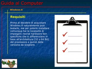 Guida al ComputerGuida al Computer
Requisiti
Prima di decidere di acquistare
Windows 8 naturalmente puoi
testarlo, ma per poterlo installare
comunque hai la necessità di
impiegare risorse hardware ben
specifiche che si differenziano in
base all’architettura (32 o 64 Bit)
del processore e quindi della
versione da scegliere.
Windows 8
 