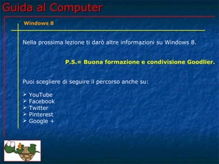 Guida al ComputerGuida al Computer
Nella prossima lezione ti darò altre informazioni su Windows 8.
P.S.= Buona formazione e condivisione Goodlier.
Puoi scegliere di seguire il percorso anche su:
 YouTube
 Facebook
 Twitter
 Pinterest
 Google +
Windows 8
 