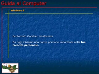 Guida al ComputerGuida al Computer
Bentornato Goodlier, bentornata.
Da oggi iniziamo una nuova porzione importante nella tua
crescita personale.
Windows 8
 