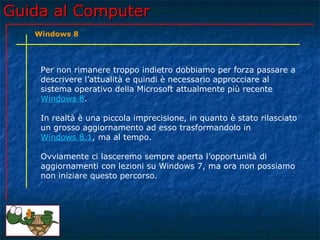 Guida al ComputerGuida al Computer
Per non rimanere troppo indietro dobbiamo per forza passare a
descrivere l’attualità e quindi è necessario approcciare al
sistema operativo della Microsoft attualmente più recente
Windows 8.
In realtà è una piccola imprecisione, in quanto è stato rilasciato
un grosso aggiornamento ad esso trasformandolo in
Windows 8.1, ma al tempo.
Ovviamente ci lasceremo sempre aperta l’opportunità di
aggiornamenti con lezioni su Windows 7, ma ora non possiamo
non iniziare questo percorso.
Windows 8
 