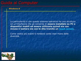 Guida al ComputerGuida al Computer
La particolarità è che questo sistema operativo ha una struttura
ed un’interfaccia che gli consente di essere installato su PC e
dispositivi mobili ed essere utilizzata quindi sia con
mouse e tastiera sia con le dita tramite un touch screen.
Come vedrai più avanti ti renderai conto man mano delle
diversità.
Windows 8
 