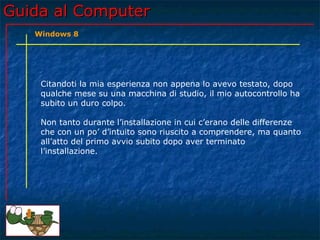 Guida al ComputerGuida al Computer
Citandoti la mia esperienza non appena lo avevo testato, dopo
qualche mese su una macchina di studio, il mio autocontrollo ha
subito un duro colpo.
Non tanto durante l’installazione in cui c’erano delle differenze
che con un po’ d’intuito sono riuscito a comprendere, ma quanto
all’atto del primo avvio subito dopo aver terminato
l’installazione.
Windows 8
 
